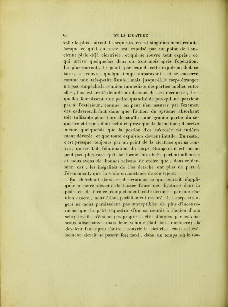 vail: le plus souvent le sequestre en est singulierement reduit, lorsque ce qu'il en reste est expulse par un point de l'an- cienne plaie deja cicatrisee, et qui se rouvre tout expres ; ce qui arrive quelquefois deux ou trois mois apres l'operation. Le plus souvent, le point par lequel cette expulsion doit se faire , se rouvre quelque temps auparavant , et se conserve comme une tres-pelite fislule ; mais jusquc-la le corps etranger n'a pas empecbe la reunion immediate des parties molles entre elles , l'os est reste denude au-dessous de ces dernieres , les- quelles fournissent une petite quantite de pus qui ne parvient pas a l'exterieur, comme on peut s'en assurer par l'examen des cadavres. II faut done que Taction du systeme absorbant soit suflisante pour faire disparaitre une grande partie du se- questre et le pus dont celui-ci provoque la formation; il arrive memo quelquefois que la portion d'os necrosee est entiere- ment devoree, et que toute expulsion devient inutile. Du reste , e'est presque toujours par un point de la cicatrice qui se rou- vre , que se fait ('elimination du corps etranger : il est on ne peut pas plus rare qu'il se forme un abces partout ailleurs ; et nous avons de bonnes raisons de croire que , dans ce der- nier cas , les in^galites de l'os dctache out plus de part a l'evenement, que la seule circonstance de son sejour. En cherchant dans ces observations ce qui pouvait s'appli- quer a notre dessein de laisser l'anse des ligaiures dans la plaie et de fermer complelement cette dernierc par une reu- nion exacte , nous elions parfaitement rassure. Ces corps etran- gers ne nous paraissaient pas susceptibles de plus d'inconve- niens que le petit sequestre d'un os soumis a faction dune scie ; les fds n'etaicnt pas propres a etre attaques par les vais- seaux absorbans , mais leur volume etait fort mediocre ; ils devaient Tun apres l'autre , rouvrir la cicatrice, mais cet eve- nement devait se passer fort tard , dans un temps ou ie ma-