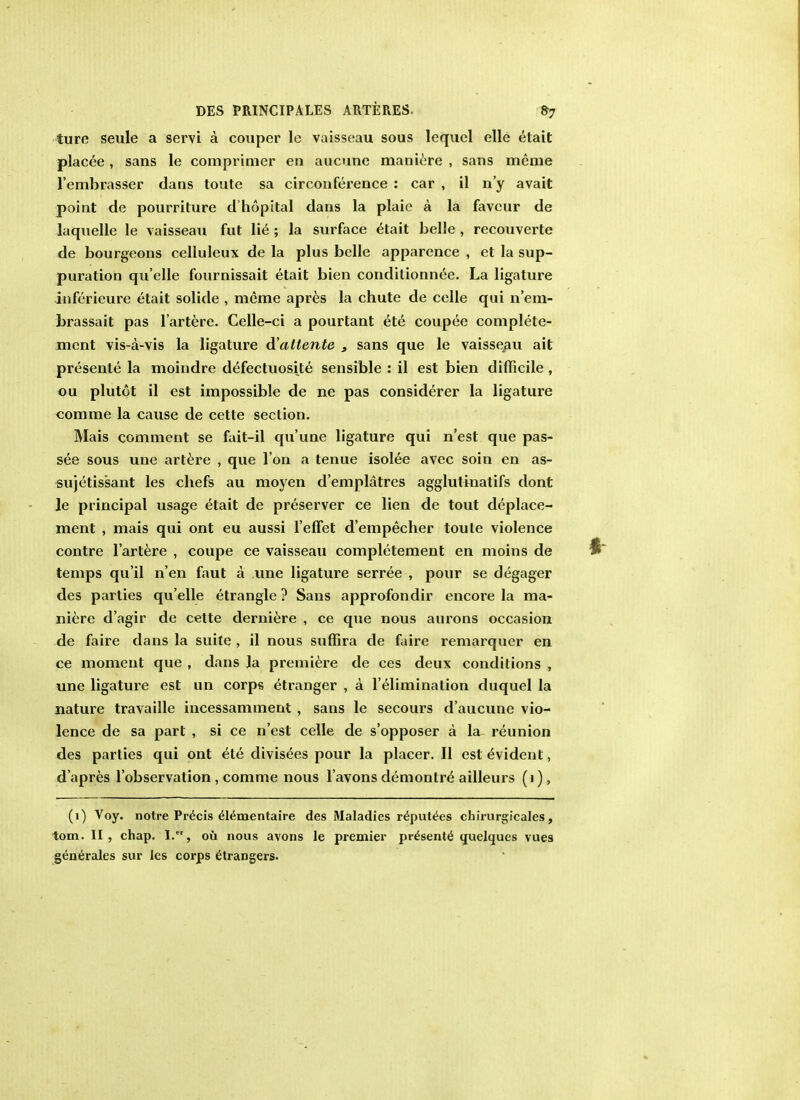 ture seule a servi a couper le vaisseau sous lequel elle etait placee , sans le comprimer en aucune maniere , sans mcme l'embrasser dans toute sa circonference : car , il n'y avait point de pourriture d'hopital dans la plaie a la favcur de laquelle le vaisseau fut lie ; la surface etait belle , recouverte de bourgeons celluleux de la plus belle apparence , et la sup- puration qu'elle fournissait etait bien conditionnee. La ligature inferieure etait solide , mcme apres la chute de celle qui n'em- brassait pas l'artere. Celle-ci a pourtant ete coupee complete- ment vis-a-vis la ligature d'altente s sans que le vaisseau ait presente la moindre defectuosite sensible : il est bien difficile , ou plutot il est impossible de ne pas considerer la ligature comme la cause de cette section. Mais comment se fait-il qu'une ligature qui n'est que pas- see sous une artere , que Ton a tenue isolee avec soin en as- sujetissant les chefs au moyen d'emplatres agglutinatifs dont le principal usage etait de preserver ce lien de tout deplace- ment , mais qui ont eu aussi l'elfet d'empecher toute violence contre l'artere , coupe ce vaisseau completement en moins de temps qu'il n'en faut a une ligature serree , pour se degager des parties qu'elle etrangle ? Sans approfondir encore la ma- niere d'agir de cette derniere , ce que nous aurons occasion de faire dans la suite , il nous suffira de faire remarquer en ce moment que , dans la premiere de ces deux conditions , une ligature est un corps etranger , a l'elimination duquel la nature travaille incessamment , sans le secours d'aucune vio- lence de sa part , si ce n'est celle de s'opposer a la reunion des parties qui ont ete divis^es pour la placer. II est evident, d'apres l'observation, comme nous l'avons demontre ailleurs (1), (1) Voy. notre Precis 616mentaire des Maladies r^putties chirurgicales, torn. II, chap. I., ou nous avons le premier pr^sent^ uuelques vues generales sur les corps etrangers.