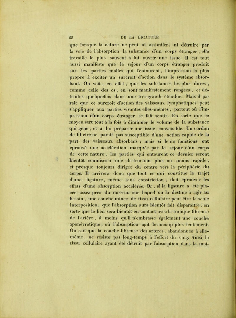 que lorsque la nature ne peut ni assimiler, ni detruire par la voie de l'absorption la substance d un corps etranger , elle travaille le plus souvent a lui ouvrir une issue. II est tout aussi manifeste que le sejour d'un corps etranger produit sur les parties molles qui l'entourent, l'impression la plus propre a exciter un surcroit d'action dans le systemc absor- bant. On voit , en effet , que les substances les plus dures , comme celle des os , en sont manifestement rongees , el de- truites quelquefois dans une tres-grande etendue. Mais il pa- rait que ce surcroit d'action des vaisseaux lymphatiques peut s'appliquer aux parties vivantes elles-memes , partout ou l'im- pression d'un corps etranger se fait sentir. En sorte que ce moyen sert tout a la fois a diminuer le volume de la substance qui gene , et a lui preparer une issue convenable. Un cordon de fil cire ne parait pas susceptible d'une action rapide de la part des vaisseaux absorbans ; mais si leurs fonctions ont eprouve une acceleration marquee par le sejour d'un corps de cette nature , les parties qui entourent ce dernier seront bientot soumises a une destruction plus ou moins rapide, et presque toujours dirigee du centre vers la peripheric du corps. II arrivera done que tout ce qui constitue le trajet d'une ligature, meme sans constriction , doit eprouver les effets d'une absorption acceler^e. Or , si la ligature a ete pla- cee assez pres du vaisseau sur lequel on la destine a agir au besoin , une couche mince de tissu cellulaire peut etre la seule interposition, que l'absorption aura bientot fait disparaitre; en sorte que le lien sera bientot en contact avec la tunique fibreuse de l'artere , a moins qu'il n'embrasse egalement une couche aponevrotique , ou l'absorption agit beaucoup plus lentement. On sait que la couche fibreuse des arteres, abandonnee a elle- meme , ne resiste pas long-temps a 1'elFort du sang. Ainsi le tissu cellulaire ayant ete detruit par 1'absorplion dans la moi-