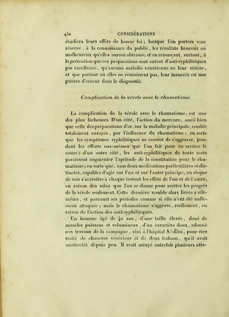 eludiera Ieurs effets de bonne foi ; lorsque Ton portera sans reserve , a la connaissance du public, les resultals heureux ou malheureux qu'elles aurontobtenus; et en renoncant, surtout, a la pretention queces preparations sont autant d'anti-syphililiques par excellence , qn'aucune nialadie venerienne ne leur resiste , et que partout ou elles ne reussissent pas, leur insucces est une preuve d'erreur dans le diagnostic. Complication de la verole avec le rhumatisme. La complication de la verole avec le rhumatisme, est une des plus facheuses. D'un cote, Taction du mercure, aussi bien que celle des preparations dor, sur la maladie principale, semble totalement enrayee , par l'influence du rhumatisme ; en sorte que les symptomes syphilitiques ne cessent de s'aggraver, pen- dant les efforts eux-memes que Ton fait pour en arreter le cours : d un autre cot6 , les anti-syphilitiques de toute sorte paraissent augmenter l'aptitude de la constitution pour le rhu- matisme; en sorte que, sans deux medications particulieres etdis- tinctes, capables d'agir sur l'un et sur l'autre principe, on risque de voir s'accroitre a chaque instant les effets de l'un et de l'autre, en raison des soins que Ton se donne pour arreter les progres de la verole seulement. Cette derniere semble alors livree a elle- meme, et parcourt ses periodes comme si elle n'eut ele nulle- ment attaquee ; mais le rhumatisme s'aggrave, reellement, en raison de Taction des anti-syphilitiques. Un homme age de 4° ans » d une taille elev^e, doue de muscles puissans et volumineux , d'un caractere doux, adonne anx travaux de la campagne , vint a Thopital S.'-fiioi, pour etre traite de chancres veneriens et de deux bubons , qu'il avait contractus depuis peu. II avait essuye autrefois plusieurs atta-