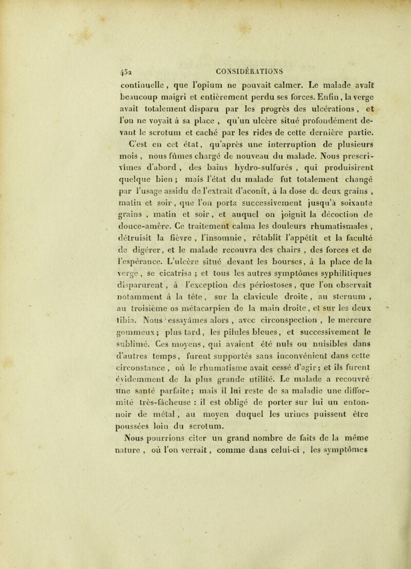 conlhiuelle , que l'opium ne pouvait calmer. Le malade avatt beaucoup maigri et entierement perdu ses forces. Eufin, la verge avait totalement disparu par les progres des ulcerations , et l'ou ne voyait a sa place , qu'un ulcere situe profondement de- vant le scrotum et cache par les rides de cette derniere partie. C'est en cet etat, qu'apres une interruption de plusieurs mois , nous fumes charge dc nouveau du malade. Nous prcscri- vimes d'abord , des bains hydro-sulfures , qui produisirent quelque bien ; mais l'etat du malade fut totalement change par l'usage assidu de f extra it d'aconit, a la dose dc deux grains , matin et soir , que Ton porta successivement jusqu'a soixante grains , matin et soir, et auquel on joignit la decoction de douce-amere. Ce traitemeut calma les douleurs rhumatismales , detruisit la fievre , l'insomnie , rclablit l'appetit et la faculte de digerer, et le malade rccouvra des chairs , des forces et de l'csperance. L'ulcere situe devant les bourses, a la place de la verge , se cicatrisa ; et tous les autres symptomes syphilitiques disparurent , a l'exception des periostoses , que Ton observait notamment a la tete , sur la clavicule droite , au sternum , au troisieme os melacarpien de la main droite , et sur les deux tibia. Nous ' essayamcs alors , avec circonspcction , le mercure gommeux; phistard, les pilules bleues, et successivement le sublime. Ces moyens, qui avaicnt ete nvds ou nuisibles dans d'autres temps, furent supportes sans inconvenient dans celte circonstance , ou le rhumatisme avait cesse d'agir; et ils furent evidemment de la plus grande utilite. Le malade a recouvre itne sanle parfaite; mais il lui reste de sa maladie une dillbr- mile tres-facheuse : il est oblige de porter sur lui un enton- noir de metal , au moyen duquel les urines puissent elre poussees loin du scrotum. Nous pourrions citer un grand nombre de faits de la meme nature , ou I on vcrrait, corarae dans celui-ci , les symptomes