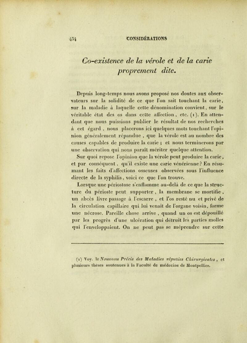 Co-existence de la verole et de la carle proprement dite. Depuis long-temps nous avons propose nos doutes aux obser- valeurs sur la solidite de ce que Ton sait touchant la carie, sur la maladie a laquelle cette denomination convient, sur le veritable etat des os dans cette affection, etc. (1). En atten- dant que nous puissions publier le resultat de nos recherches a cet egard , nous placerons ici quelques mots touchant 1'opi- nion generalement repandue , que la verole est au nombre des causes capables de produire la carie ; et nous terminerons par une observation qui nous parait meriter quelque attention. Sur quoi repose l'opinion que la verole peut produire la carie, et par consequent, qu'il existe une carie venerienne ? En resu- mant les fails d'affections osseuses observees sous linfluence directe de la syphilis, voici ce que I on trouve. Lorsque une periostose s'enflamme au-dela de ce que la struc- ture du perioste peut supporter , la membrane se mortifie , un abces livre passage a l'escarre , et l'os reste nu et prive de la circulation capillaire qui lui venait de l'organe voisin, forme une necrose. Pareille chose arrive , quand un os est depouille par les progres d une ulceration qui detruit les parties molles qui l'enveloppaient. On ne peut pas se meprendre sur cette (1) Voy. le Nouvcau Prdcis des Maladies ripulces Chiriirgicales , et plusieurs theses soutenues a la Faculty de m^decine de Moutpellier.