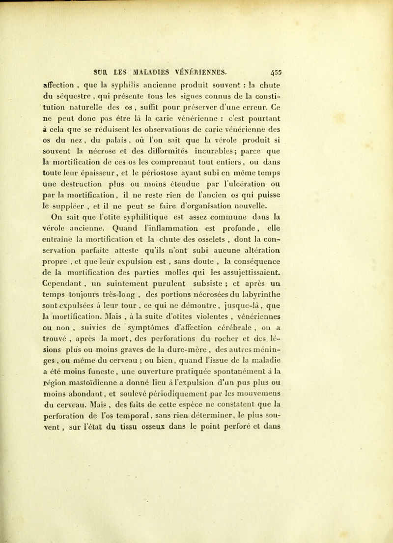 affection , que la syphilis nncienne prpduit souvent : la chute du sequcstre , qui presente tous les signes connus de la consti- tution naturelle des os , suffil pour preserver d'une erreur. Ce ne peut done pas etre la la carie venerienne : e'est pourlant a cela que se reduisent les observations de carie venerienne des os du nez , du palais , ou Ton sait que la verole produit si souveni la necrose et des difformites incurables; parce que la mortification de ces os les comprenaot tout entiers, ou dans toute leur epaisseur, et le periostose ayant subi en meme temps une destruction plus ou moins etendue par l'ulceration ou par la mortification, il ne reste rien de l'ancien os qui puisse le suppleer , et il ne peut se faire d'organisation nouvelle. On sait que l'otite syphilitique est assez commune dans la verole ancienne. Quand l'inflammation est profonde, elle entrainc la mortification et la chute des osselets , dont la con- servation parfaite atteste qu'ils n'ont subi aucune alteration propre , et que leur expulsion est , sans doute , la consequence de la mortification des parties molles qui les assujettissaient. Ccpendant , un suintement purulent subsiste ; et apres un temps toujours tres-long , des portions necroseesdu labyrinthe sont cxpulsees a leur tour , ce qui ne demontre, jusque-la, que la mortification. Mais , a la suite d'otites violentes , veneriennes ou non , suivies de symptomes d'affection cerebrale , ou a trouve , apres la mort, des perforations du rocher et des le- sions plus ou moins graves de la dure-mere , des autres menin- ges , ou meme du cerveau ; ou bicn, quand Tissue de la maladie a ete moins funeste , une ouverture pratiquee spontanement a la region maslo'idicnne a donne lieu a l'expulsion d'un pus plus ou moins abondant, et souleve periodiquement par les mouvemens du cerveau. Mais , des faits de cette espece ne constatcnt que la perforation de l'os temporal, sans rien determiner, le pius sou- vent , sur letat du tissu osseux dans le point perfore et dans