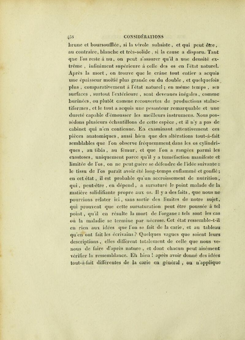 brune el boursoufllee, si la verole subsiste , et qui peut efrre, au conlraire, blanche et tres-solide , si la cause a disparu. Taut que l'os rcste a nu, on peut s'assurer qu'il a une densite ex- treme , iufiniment superieure a celle des os en 1'etat naturel. Apres la mort , on trouve que le crane tout entier a acquis une epaisseur moitie plus grande ou du double , et quelquefois plus , comparativement a l'etat naturel ; en meuie temps , ses surfaces , surtout i'exterieure , sent devenues inegales , comme burinees, ou plutot comme recouvertes de productions stalac- tiformes , et le tout a acquis une pesanleur remarquable et une durete capable d'emousser les meilleurs inslrumens. Nous pos- sedons plusieurs echantillons de cette espece , et il n'y a pas de cabinet qui n'en contienne. En examinant attentivement ces pieces anatomiques , aussi bien que des alterations tout-a-fait semblables que I on observe frequemment dans les os cylindri- ques , au tibia, au femur, et que Ton a rangees parmi les exostoses, uniquement parce qu'il y a tumefaction manifeste et limitee de l'os, on ne peut guere se defendre de l'idee suivante : le tissu de l'os parait avoir ete long-temps enflamm^ et gonfle; en cet etat , il est probable qu'un accroissement de nutrition, qui, peut-etre , en depend , a sursature le point malade de la maliere solidifiante propre aux os. II y a des faits , que nous ne pourvions relater ici , sans sorlir des limites de notre sujet, qui prouvent que cette sursaturation peut etre poussee a tel point , qu'il en resulte la mort de l'organe : tels sont les cas ou la maladie se termine par necrose. Cet etat ressemble-t-il en rien aux idees que Ton se fait de la carie, et au tableau qu'en ont fait les dcrivains ? Quelques vagues que soient leurs descriptions , dies dilferent totalement de celle que nous ve- nous de faire d'apres nature , et dont chacun peut aisement verifier la ressemblance. Eh bien ! apres avoir donne des idees lout-a-fait differentes de la carie eu geueral , oa n'applique