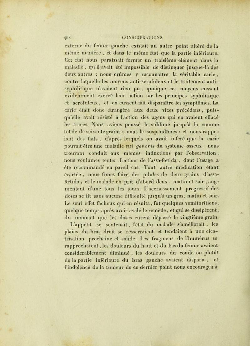 externe du femur gauche existait an autre point allere de la mcme maniere , et dans le meme etat que la partie inferieure. Cet etat nous paraissait former un troisieme element dans la maladie , qu'il avait ete impossible de distinguer jusque-la des deux aulres : nous crumes y reconnaitre la veritable carie , contre laquelle les moyens anti-scrofulcux et le traitement anti- syphilitique navaient rien pu , quoique ces moyens eussent evidemment exerce leur action sur les principes syphilitique et scrofuleux, et en eussent fait disparaitre les symptomes. La carie etait done etrangere aux deux vices precedens , puis- qu'elle avait resiste a Taction des agens qui en avaient efface les traces. Nous avions pousse le sublime jusqu'a la somme totale de soixanle grains ; nous le suspendimes : et nous rappe- lant des fails , d'apres lesquels on avait infere que la carie pouvait etre une maladie sui generis du systeme osseux , nous tiouvanl conduit aux memes inductions par l'observation, nous voulumes tenter Taction de Tassa-foetida , dont Tusage a ete recommande en pareil cas. Tout autre medication etant ecartee , nous fimes faire des pilules de deux grains d'assa- foctida , et le malade en prit d abord deux , matin et soir , aug- mentant d'une tous les jours. L'accroissement progressif des doses se fit sans aucune difficulle jusqu'a un gros, matin et soir. Le seul effet fachcux qui en resulta, fut quelques vomituritions, quelque temps apres avoir avale le remede, et qui se dissiperent, du moment que les doses eurent depasse le vingtieme grain. L'appetit se soutcnait , 1 etat du malade s'ameliorait , les plaies du bras droit se resserraient et tendaient a une cica- trisation prochaine et solide. Les fragmens de Thumerus se rapprochaient, les douleurs du haut et du bas du femur avaient considerablement diminue , les douleurs du coude ou plutot de la partie inferieure du bras gauche avaient disparu , et Tindolence de la tumeur de ce dernier point nous encouragea k