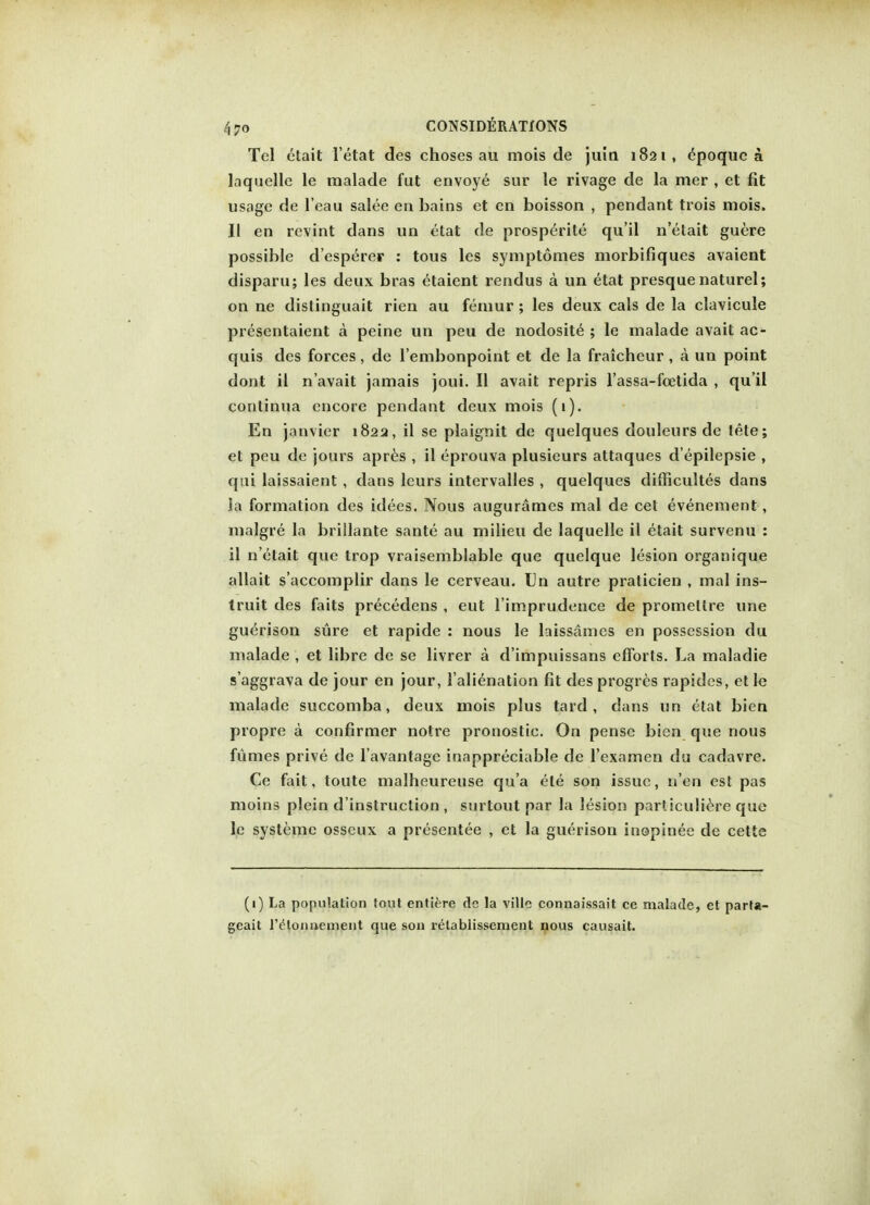 Tel ctait l'etat des choses au mois de juin 1821, epoquea laquelle le malade fut envoye sur le rivage de la mer , et fit usage de l'eau salee en bains et en boisson , pendant trois mois. II en revint dans un etat de prosperity qu'il n'etait guere possible d'esperer : tous les symptomes niorbifiques avaient disparu; les deux bras ctaient rendus a un etat presque naturel; on ne distinguait rien au femur ; les deux cals de la clavicule presentaient a peine un peu de nodosite ; le malade avait ac- quis des forces, de l'embonpoint et de la fraicheur , a un point dont il n'avait jamais joui. II avait repris l'assa-fcetida , qu'il conlinua encore pendant deux mois (1). En janvier 1822, il se plaignit de quelques douleursde tete; et peu de jours apres , il eprouva plusieurs attaques d'epilepsie , qui laissaient , dans leurs intervalles , quelques difficultes dans Ja formation des idees. Nous augurames mal de cet evenement , malgre la brillante sante au milieu de laquelle il etait survenu : il n'etait que trop vraisemblable que quelque lesion organique allait s'accomplir dans le cerveau. Un autre praticien , mal ins- truit des faits precedens , eut l'imprudence de promellre une guerison sure et rapide : nous le laissames en possession du malade , et libre de se livrer a d'impuissans efforts. La maladie s'aggrava de jour en jour, l alienation fit des progres rapides, etle malade succomba, deux mois plus tard , dans un etat bien propre a confirmer notre pronostic. On pensc bien que nous fumes prive de l'avantage inappreciable de l'examen du cadavre. Ce fait, toute malheureuse qu'a ete son issue, n'en est pas moins plein d'instruction, surtout par la lesion particuliere que le systeme osscux a presentee , et la guerison inopinee de cette (1) La population tout entire de la ville connaissait ce malade, et parta- geait retounement que son relablissement nous causait.