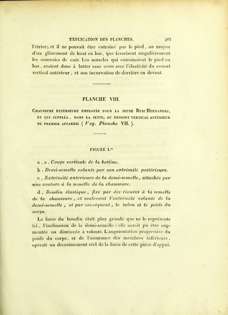 l'etrier; et il ne pouvait etre entraine par le pied, au moyeri dun glissement de haut en bas, que favorisent singulieremcnt les courroies de cuir. Les muscles qui entrainaient le pied en bas , avaient done a hitter sans cesse avec l'elaslicite du ressort vertical anterieur , et son incurvation de derriere en devant. PLANCHE VIII. Chaussure exterieure employee pour la jeune Ruiz Hernandez, et qui supplea , dans la suite, au ressort vertical anterieur »u premier appareil ( V oy. Planche VII. ). FIGURE I. a , a , Coupe verticaie de ia bottine. b , Demi-semeile volante par son extremite posterieure. c , Extremite anterieure de ia demi-semeile 3 attachee par une couture d ia semeiie de ia chaussure. d , Boudin Maslique , fixe par des rivures a ia semeiie de ia chaussure , et souievant i'extremite volante de ia demi-semeile , et par consequent, ie taion et ie poids du corps. La force du boudin etait plus grande que ne le represonte ici , l'inclinaison de la demi-semeile : elle aurait pu etre aug- mented ou diminr.ee a volonte. L'augmentation progressive du poids du corps, et de l'assurance des membres inferieurs , operait un decroissement reel de la force de cette piece d'appui.