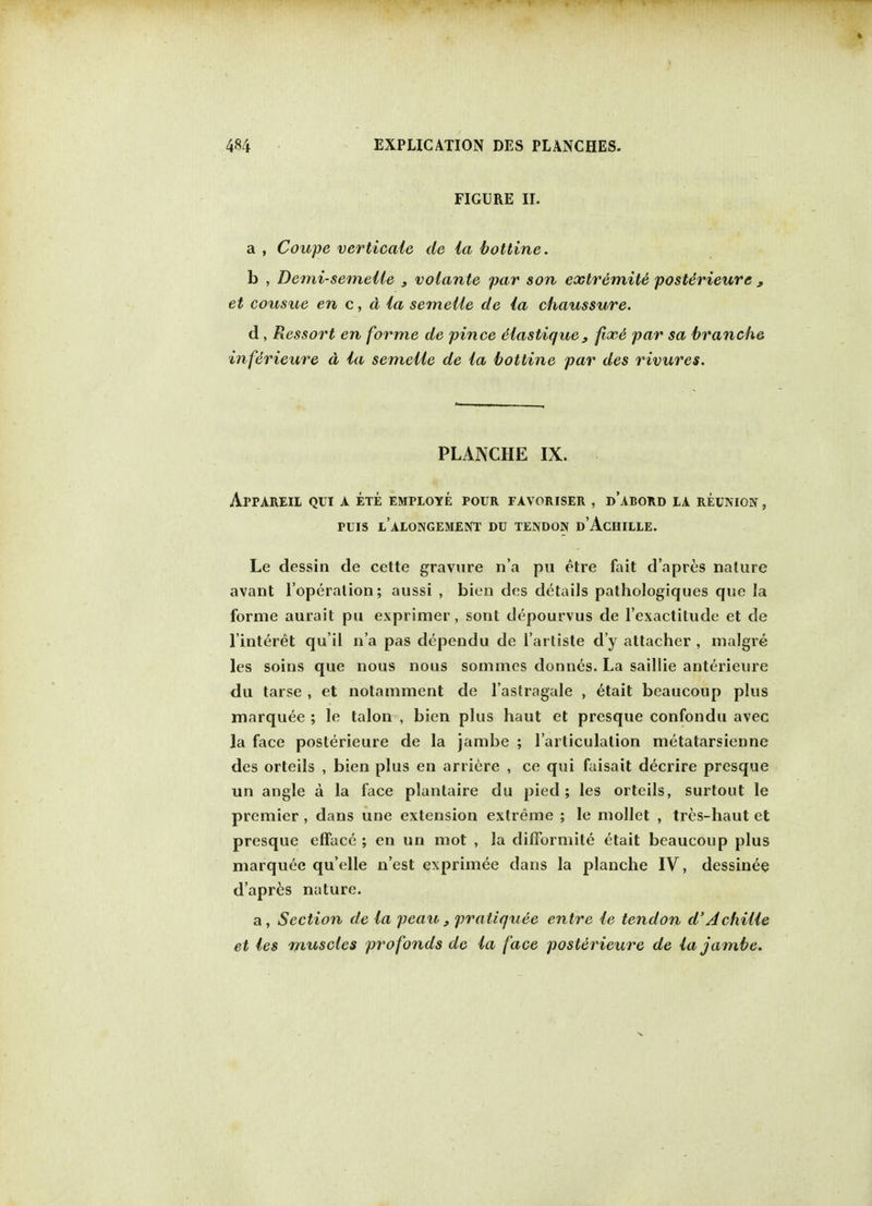 FIGURE II. a , Coupe verticale de la bottine. b , Demi-semelle 3 volante par son extremite posterieure , et cousue en c, d la semeile de la chaussure. d, Ressort en forme de pince elastique, fixe par sa branche inferieure d la semeile de la bottine par des rivures. PLANCHE IX. arpareil qui a ete employe pour favoriser , dabord la reunion, puis l'alongement du tendon d'Achille. Le dessin de cette gravure n'a pu etre fait d'apres nature avant l'operalion; aussi , bien des details pathologiques que la forme aurail pu exprimer, sont depourvus de l'exactitude et de l'interet qu'il n'a pas dependu de l'artiste d'y attacher , malgre les soins que nous nous sommes donnes. La saillie anterieure du tarse , et notnmment de l'astragale , etait beaucoup plus marquee ; le talon , bien plus haut et presque confondu avec la face posterieure de la jambe ; l'articulation metatarsienne des orteils , bien plus en arriere , ce qui faisait decrire presque un angle a la face plantaire du pied; les orteils, surtout le premier , dans une extension extreme ; le mollet , tres-haut et presque efface ; en un mot , la difformite etait beaucoup plus marquee qu'elle n'est exprimee dans la planche IV, dessinee d'apres nature. a, Section de la pcau, pratiquee entre le tendon d'Achille et les muscles profonds de la face posterieure de la jambe.