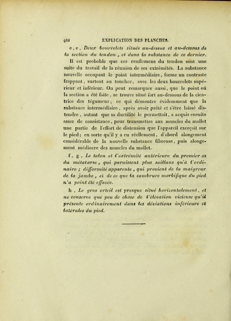 e, e , Deux bourrelets situe s au-dessus et au-dessous de la section du tendon 3 et dans la substance de ce dernier. II est probable que ces renflemens du tendon sont une suite du travail de la reunion de ses extremites. La substance nouvelle occupant le point intermediaire, forme un contraste frappant, surtout au toucher, avec les deux bourrelets supe- rieur et inferieur. On peut remarquer aussi, que le point ou la section a ete faite , se trouve situe fort au-dessous de la cica- trice des tegumens i ce qui demontre evidemment que la substance intermediaire , apres avoir prete et s'etre laisse dis- tendre , autant que sa ductilite le permettait, a acquis ensuite assez de consislance, pour transmettre aux muscles du mollet une parlie de l'effort de distension que l'appareil exercait sur le pied; en sorte qu'il y a eu r^ellement, d'abord aiongcment considerable de la nouvelle substance fibreuse, puis alonge- ment mediocre des muscles du mollet. f, g , Le talon et I'extremite anterieure du 'premier os du metatarse, qui paraissent plus saillans qxta {'ordi- naire ; difformite apparente » qui provient de la maigreur de la jambe , el de ce que la cambrure morbifique du pied n'a point ete efface'e. h , Le gros orteil est presque situe foorizonlalcment, et ne conserve que pen de chose de VHevation vicieuse qu'il pr&sente ordinairement dans les deviations inferieure et laterales du pied.