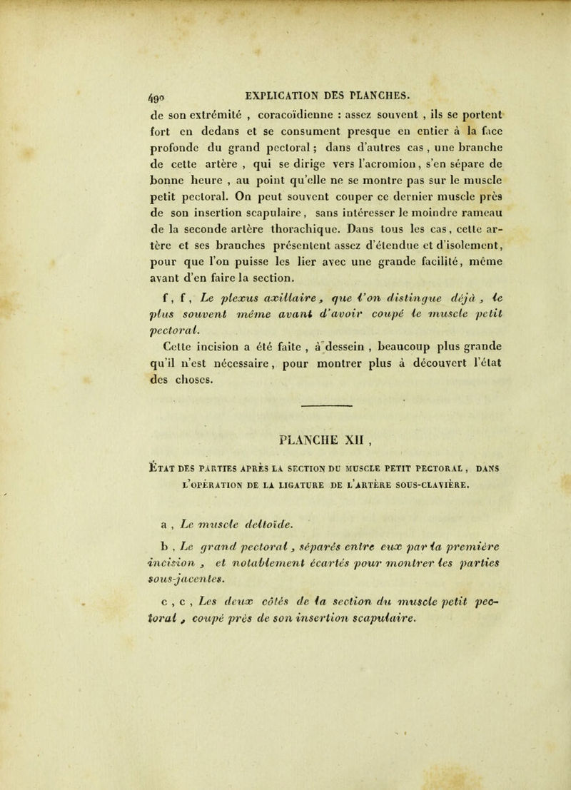 de son extremite , coraco'idienne : assez souvent , ils se portent fort cn dedans et se consument presque en entier a la face profonde du grand pectoral; dans d'aulres cas, une branche de cette artere , qui se dirige vers l'acromion, s en separe de bonne heure , au point qu'olle ne se montre pas sur le muscle petit pectoral. On peut souvent couper ce dernier muscle pres de son insertion scapulaire , sans interesser le moindre rameau de la seconde artere thorachique. Dans tous les cas, cette ar- tere et ses branches presenlent assez d'etendue et d'isolement, pour que I on puisse les lier avec une grande facilite, mcme avant d'en faire la section. f, f , Le plexus axillaire, que {'on distingue dejd 3 le plus souvent meme avant d'avoir coupe ie muscle petit pectoral. Cette incision a ete faite , a dessein , beaucoup plus grande qu'il n'est necessaire, pour montrer plus a decouvcrt l'elat des choses. PLANCHE XII , £tat des parties apres la section du muscle petit PECTORAL , DANS L'OPERATION DE LA LIGATURE DE l'aRTERE SOUS-CLAVIERE. a , Le muscle deltoide. b , Le grand pectoral 3 separes enlre eux par ia premiere incision 3 et notablement ecartes pour montrer les parties sous-jacentes. c , c , Les deux cot&s de ia section du muscle petit pec- toral , coupe pres de son insertion scapulaire.