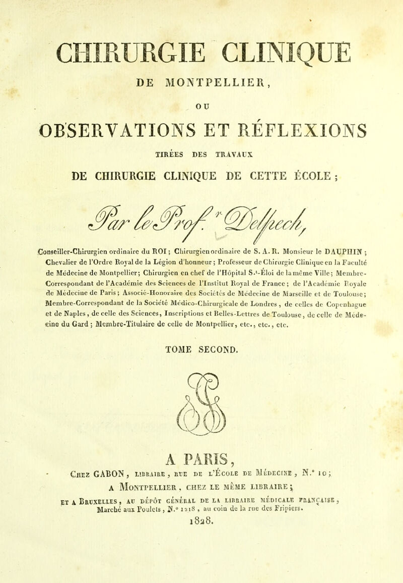 DE MONTPELLIER, ou OBSERVATIONS ET REFLEXIONS TIREES DES TRAVAUX DE CHIRURGIE CLINIQUE DE CETTE ECOLE; Conseiller-Chirurgien ordinaire du ROI; Chirurgien ordinaire de S. A.Il. Monsieur le DAUPHIN ; Chevalier de I'Ordre Royal de la Legion d'honneur ; Profcsseur de Chirurgie Clinique en la Faculle dc Medecine de Montpellier; Chirurgien en chef de I'Hopital S.'-EIoi de lamtme Ville; Membre- Correspondant de rAcadcmie des Sciences de I'lnstitut Royal de France ; de 1'Academic Royale de Medecine de Paris; Associc-Honoraire des Societcs de Medecine de Marseille et de Toulouse; Membre-Correspondant de la Societe Medico-Chirurgicale de Londres , de celles de Copcnhaguc et de Naples, dc celle des Sciences, Inscriptions ct Bellcs-Lcttres de Toulouse, dc cellc dc Mede- cine du Gard ; Membre-Titulaire de celie de Montpellier, etc., etc., etc. TOME SECOND. A PARIS, Chez GABON, tiCRAiRE, rie de l'^cole de Medecine, N. lo; A Montpellier, chez le meme libraire; ET A BrUXELLES , AU DEp6t GENEHAL de t.V ElBBAIKE MEDICALE FBi:HC:iISE, Marche aux Poulcls, l*. 1218 , au coin de la rue des Fripiers. 1828.