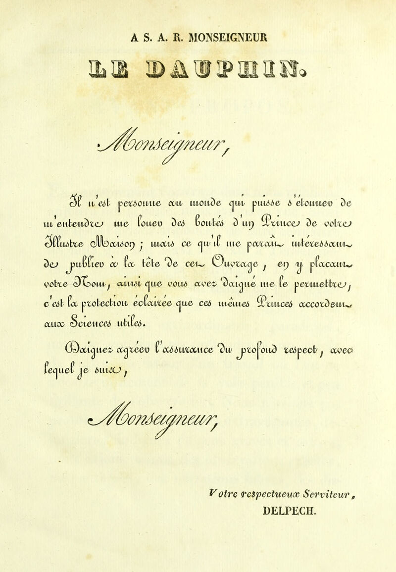 A S. A. R. MONSEIGNEUR ILH IB ii I? HI a sr^ uiVittc'itcJtc-' iu6 foaeu ^Ci5 Boiite4 c) iii^ ^twiciD ()e ootte^ c^^fiixil^e cllllDtVuior) ^* tiicc/uii ce i|U' if iiie poAaii^ iiitei£:ed<Sa>iii^ cct^e (DXjoitt^ ccii/uM (jjue ooLui ave^-'c)ai^iie me fe ^etiiietboLjj ccdh f(X ptotecbioit eof(.mee c^ae ce6 utmic«j ^tiitceii ccccotD&u'U/ Voire Tespeehieiix Serviteur, DELPECH.