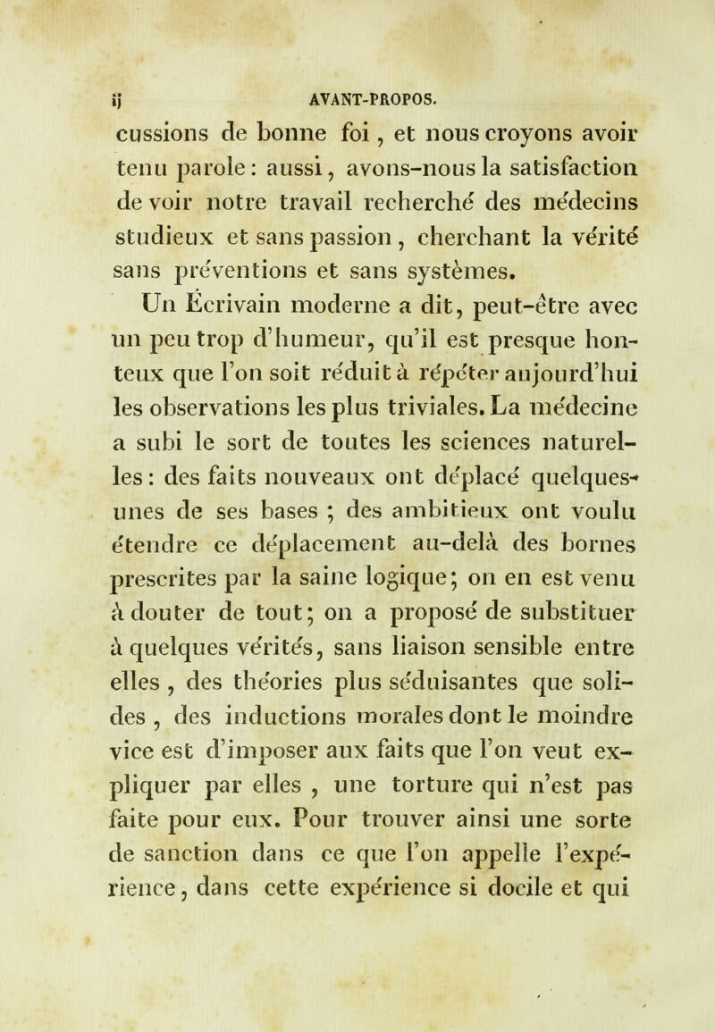 cussions de bonne foi, et nous croyons avoir tenu parole: aussi, avons-nousla satisfaction de voir notre travail recherche des me'decins studieux et sans passion , cherchant la ve'rite sans preventions et sans systemes. Un Ecrivain moderne a dit, peut-etre avec un peutrop d'humeur, qu'il est presque hon- teux que Ton soit reduita rdpcter aujourd'hui les observations lesplus triviales.La nie'decine a subi le sort de toutes les sciences naturel- les: des faits nouveaux ont deplace quelques-» unes de ses bases ; des ambitieux ont voulu e'tendre ce de'placement au-deL\ des bornes prescrites par la saine logique; on en est venu ^douter de tout; on a propose de substituer ci quelques verite's, sans liaison sensible entre elles , des theories plus seduisantes que soli- des, des inductions moralesdontle moindre vice est d'iniposer aux faits que Ton veut ex- pliquer par elles , une torture qui n'est pas faite pour eux. Pour trouver ainsi une sorte de sanction dans ce que Ton appelle I'expe- rience, dans cette experience si docile et qui