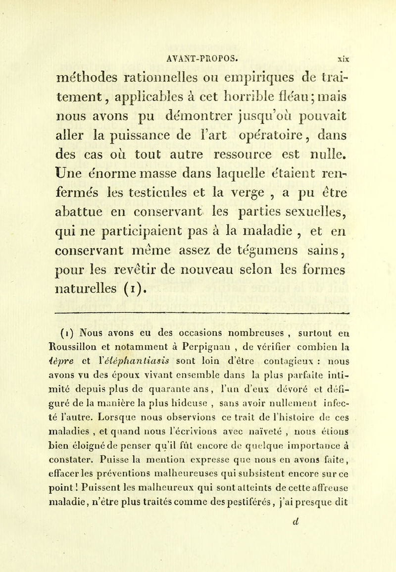 methodes rationnelles ou empiriques de trai- tement, applicabies k cet horrible ileau;mais nous avons pu demontrer jusqu'ou pouvait aller la puissance de Fart operatoire, dans des cas ou tout autre ressource est nulle. Une enorme masse dans laquelle e'taient ren- ferme's les testicules et la verge , a pu etre abattue en conservant les parties sexuelles, qui ne participaient pas a la maladie , et en conservant meme assez de tegumens sains, pour les revetir de nouveau selon les formes naturelles (i). (i) Nous avons eu des occasions nombreuses , surtout eu Roussillon et notamnient a Perpignau , de verifier combieu la iepre et YMephantiasis sont loin d'etre contagieux : nous avons vu des epoux vivant ensemble dans la plus parfaite inti- mity depuis plus de quarante ans, I'un d eux devor^ et defi- gure de la manii're la plus iiideuse , sans avoir nuUeaient infec- te I'autre. Lorsque nous observions ce trait de I'histoire de ces maladies , et quand nous I'ecrivions avec naivete , nous eiious bien eloignede penser qu'il fut encore de quelque importance a constater. Puisse la mention expresse que nous en avons faite, effacerles preventions nialheureuses qui subsistent encore surce point I Puissent les malheureux qui sont alteints de cette aff reuse maladie, n'etre plus traitescomme despestiferes, j'aipresque dit d