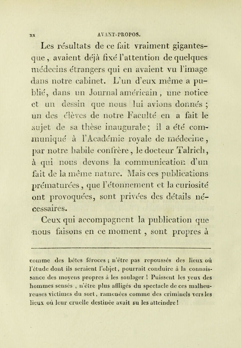 Les resultats de ce fait vraiment gigantes- que , avaient de'ja fixe Faltention de quelques me'decins e'trangers qui en avaient vu I'image dans notre cabinet, L'nn d'eux meme a pu- blie', dans un Journal americain , une notice et un dessin que nous lui avions donnes ; un des eieves de notre Faculte en a fait le sujet de sa these inaugurale; il a e'te com- in unique a FAcademie royale de niedecine , par notre habile confrere, ledocteur Talrich, k qui nous devons la communication d'un fait de la meme nature. Mais ces publications preinaturees, que Fe'toimement et la curiosite ont provoque'es, sont privees des de'tails ne'- cessaires. Ceux qui accompagnent la publication que •nous faisons en ce moment , sont propres a GOinme des belcs fcroces ; n'etrc pas repousses des lieux ou Tclude dont ils seraient I'ubjet, pourrait conduire a la connais- sance des moyciis propres a les soulager 1 Puisseiit les yeux des homines senses , ii'clre plus aflliges du spectacle de ces nialheu- reuses victimes du sort, ramenees comiue des crimiiiels vers les lieux ou leur cruelle destiiiee avail su les aUeindre!