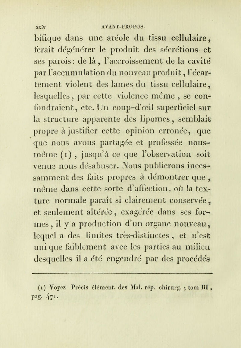 bifique clans une areole clii tissu cellulaire, ferait degeiierer le produit des secretions et ses parois: de Ik , Faccroissement de la cavite par raccumulation du noiiveau produit, Te'ear- tement violent des lames dii tissu cellulaire, lesquelles, par cette violence meme , se con- fondraient, etc. Un coup-d'oeil superficiel sur la structure apparente des lipomes, semblait propre ci justilier cette opinion errone'e, que que nous avons partagee et professee nous- meme (i) , jusqu'a ce que Tobservation soit venue nous desabuscr. Nous publierons inces- saniment des fails propres ci deniontrer que , meme dans cette sorte d'affection, ou la tex^ ture normale parait si clairement conserve'e, et seulement altere'e, exage'ree dans ses for- mes, il y a production d'un organe nouveau, lequel a des limites tres-distinctes , et n'est unique faiblement avec les parties au milieu desquelles il a ete engendre par des procede's (i) Voyez Precis element, des Mai. rep. chlrurg. ; torn III» pag. 471.