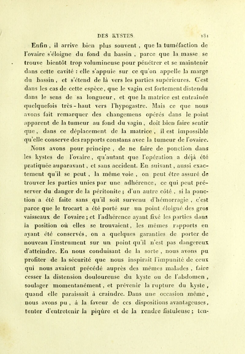 Enfin , il arrive bien plus souvent , que la tumefaclion de I'ovaire s'eloigne du fond du bassin , parce que la masse se trouve bienlot trop volumincuse pour penctrer et se maintenir dans cette cavite : elle s'appuie sur ce qu'on appelle la marge du bassin , et s'etend de la vers les parties superieures. C'est dans les cas de cette esp^ce, que le vagin est fortement distendu dans le sens de sa longueur, et que la malrice est entrain^e quclquefois trbs, - haut vers I'hypogastre. Mais ce que nous avons fait remarquer des changemens operes dans le point apparent de la tumeur au fond du vagin , doit bien faire sentir que , dans ce deplacement de la malrice , il est impossible qu'elle conserve des rapports constans avec la tumeur de I'ovaire. Nous avons pour principe , de ne faire de ponclion dans les kystes de I'ovaire, qn'autant que I'opcration a deja ete pratiquee auparavant, et sans accident. En suivant, aussi exac- tement qu'il se peut , la meme voie , on pent etre assure de trouver les parties unies par une adherence, ce qui peut pre- server du danger de la peritonite ; d'un autre cole , si la ponc- tion a ete faite sans qu'il soil survenu d'hemorragie , c'est parce que le trocart a ete portc sur un point eloigue des gros vaisseaux de I'ovaire; et I'adlierence ayant fix^ les parlies dans la position oii elles se trouvaient, les memes rapports en ayant et6 conserves, on a quelques garanlies de porter de nouveau I'instrument sur un point qu'il n'est pas dangoreux d'atteindre. En nous conduisant de la sorle , nous avons pu profiler de la securite que nous inspirail I'impunile de ceux qui nous avaient precede aupres des memes malades , faire cesser la distension douloureuse du kysle ou de I'abdomen , soulager momentanement, et prevenir la rupture du kysle , quand elle paraissait a craindre. Dans une occasion meme , nous avons pu , a la faveur de ccs dispositions avanl.igeuses, tenter d'entretenir la piqure el de la reudic Ilsluleuse; ton-