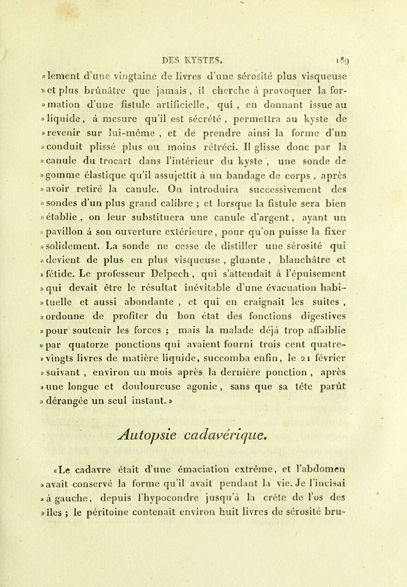 lement d'une vltiglainc de livres d'une serosite plus visqueuse »etplus bruriatre que jamais, il cherche a provoquer la for- »matioa d'une fistule arlificielle, qui, en donnant issue au aliquide, a mesure qu'il est secrete, permettra au kyste de »reveniir sur lui-meme , et de prendre ainsi la forme d'un »conduit plisse plus ou moins retreci. II glisse done par la »canuie du trocart dans I'interieur du kyste , une sonde de Mgomnie elastique qu'il assujettit a un bandage de corps , apres avoir retire la canule. On introduira succcssivement des 1'sondes d'un plus grand calibre ; et lorsque la fistule sera bien »etablie, on leur substituera une canule d'argent, ayant un »pavilion a son ouverture exterieure, pour qu'on puisse la fixer asolidement. La sonde ne cesse de distiller une serosite qui »devient de plus en plus visqueuse , gluante , blanchatre et »fetide. Le professeur Delpech , qui s'attendait a I'epuisement »qui devait etre le resullat inevitable d une evacuation habi- »tuelle et aussi abondante , et qui en craignait les suites, Bordonne de profiter du bon etat des fonctions digestives »pour soutenir les forces ; mais la nialade deja trop affaiblie »par quatorze ponctions qui avaient fourni Irois cent quatre- »vingts livres de matiere liquide, succoniba enfin, le 21 fevrier »suivant , environ un mois apres la derniere ponction , aprfes sune longue et douloureuse agonie , sans que sa tete parut a derangee un scul instant.» Autopsie cacla^erique, bLc cadavre ctait d'une emaciation extreme, et I'abdomen -•avail conserve la forme qu'il avait pendant la vie. Je I'incisai )• a gauche, depuis I'hypocondre jusqu'a la crete de I'os des siles ; le peritoine contenait environ huit livres de serosite bru-