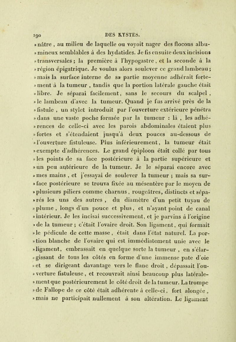 »natre , au milieu de laquelle ou voyoit nager des flocons albu- smineux semblables a des hydatides. Je fis ensuite deux incision* »transversales ; la premiere a I'hypogastre , et la seconde a la »region epigatrique. Je voulus alors soulever ce grand lambeau ; »maisla surface interne de sa partie moyenne adherait forte- »ment a la tumeur , tandis que la portion laterale gauche etait xlibre. Je separai facilement, sans le secours du scalpel, ))le lambeau d'avec la tumeur. Quand je fas arrive pres de la »fistule , un stylet introduit par I'ouverture exterieure penetra sdans une vaste poche formee par la tumeur : la , les adhe- »rences de celle-ci avec les parois abdominales etaient plus »fortes et s'eteudaient jusqu'a deux pouces au-dessous de »I'ouverture fistuleuse. Plus inferieurement, la tumeur etait »exempte d'adherences. Le grand Epiploon etait colle par tous »les points de sa face posterieure a la partie superieure et »un peu ant^rieure de la tumeur. Je le separai encore avec >»mes mains , et j'essayai de soulever la tumeur ; mais sa sur- »face posterieure se trouva fixee au mesent^re par le moyen de >plusieurs piliers comme charnus , rougcatres, distincts et s^pa- »r^s les uns des autres , du diam^tre d un petit tuyau de »plume, longs dun pouce et plus, et n'ayant point de canal sinterieur. Je les incisai successivement, et je parvins a I'origine )»de la tumeur; c'etait I'ovaire droit. Son ligament, qui formait »le pedicule de cette masse, etait dans I'^tat naturel. La por- »tion blanche de I'ovaire qui est immediatement unie avec le »ligament, embrassait en quelque sorte la tumeur , en s'eiar- Mgissant de tous les cotes en forme d'une immense pate d'oie »et se dirigeant davantage vers le flanc droit , depassait I'ou- sverture fistuleuse, et recouvrait ainsi beaucoup plus lat^rale- »mentque posterieurement le cote droit de la tumeur. Lalrompe J) de Fallope de ce cote ^tait adherente a celle-ci, fort alongee , >mais ne participait nullement a sou alteration. Le ligament