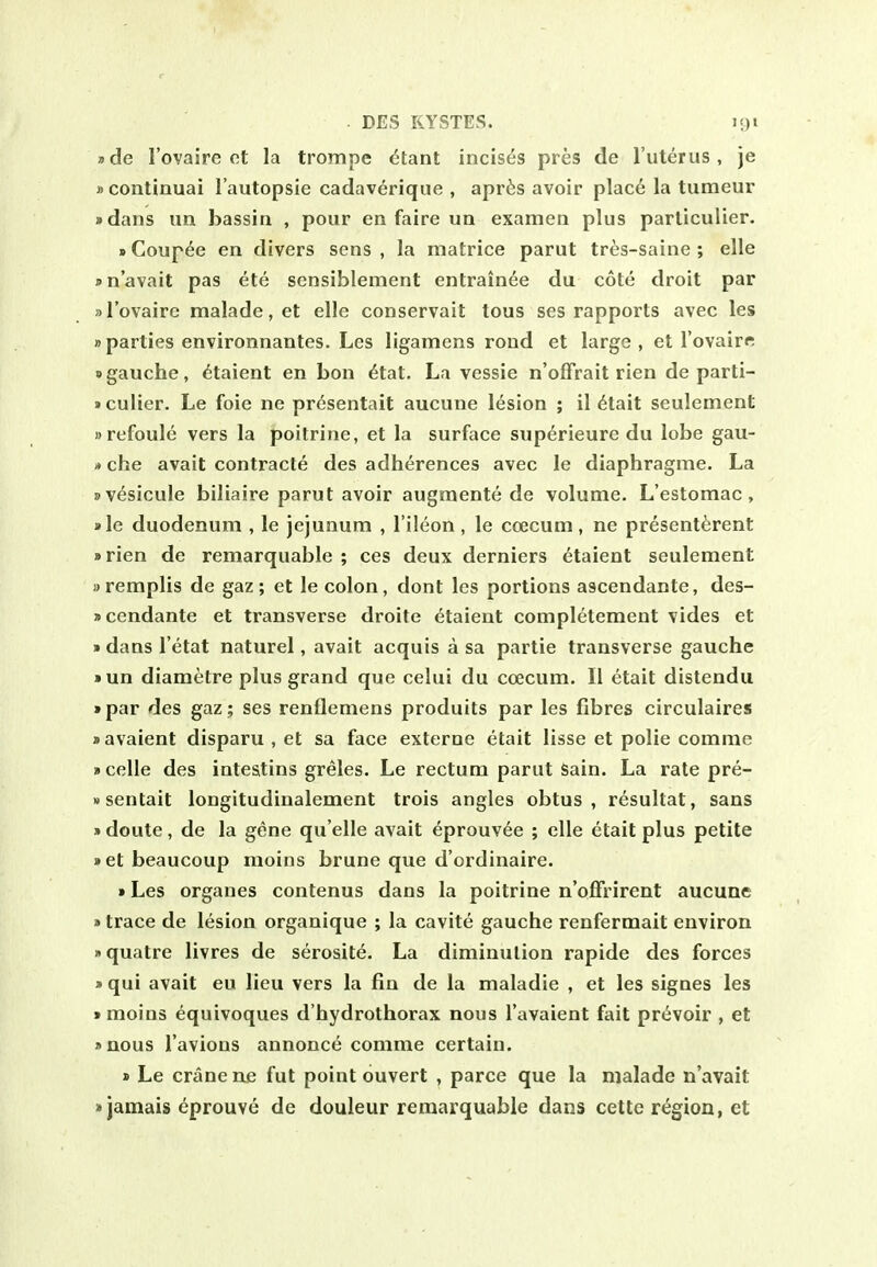 »de I'ovaire ct la trompe 6tant incises pres de I'uterus, je »continuai I'autopsie cadaverique , apr^s avoir plac6 la tumeur • dans un bassin , pour en faire ua examen plus parliculier. »Coupee en divers sens, la matrice parut tres-saine ; elle • n'avait pas ete sensiblement entrainee du cote droit par »I'ovaire malade, et elle conservait tous ses rapports avec les »parties environnantes. Les ligamens rond et large, et I'ovaire «gauche, 6taient en bon etat. La vessie n'offrait rien de parti- »culier. Le foie ne presentait aucune lesion ; il 6tait seulement »refoule vers la poitrine, et la surface superieure du lobe gau- »che avail contracte des adherences avec le diaphragme. La sv^sicule biliaire parut avoir augmente de volume. L'estomac, »le duodenum , le jejunum , I'ileon, le coecum, ne prescnt^rent a rien de remarquable ; ces deux derniers etaient seulement wremplis de gaz ; et le colon, dont les portions ascendante, des- scendante et transverse droite etaient completement vides et »dans I'etat naturel, avait acquis a sa partie transverse gauche »un diametre plus grand que celui du coecum. II etait distendu »par des gaz; ses renflemens produits par les fibres circulaires • avaient disparu , et sa face externe etait lisse et polie comme »celle des intestins greles. Le rectum parut Sain. La rate pre- Msentait longitudinalement trois angles obtus , resultat, sans »doute, de la gene qu'elle avait eprouvee ; elle etait plus petite • etbeaucoup moins brune que d'ordinaire. »Les organes contenus dans la poitrine n'offrirent aucune »trace de lesion organique ; la cavite gauche renfermait environ nquatre livres de serosite. La diminution rapide des forces » qui avait eu lieu vers la fin de la maladie , et les signes les • moins equivoques d'hydrothorax nous I'avaient fait prevoir , et »nous I'avions annonce comme certain. » Le crane ne fut point ouvert , parce que la nialade n'avait »jamais eprouve de douleur remarquable dans cette region, et