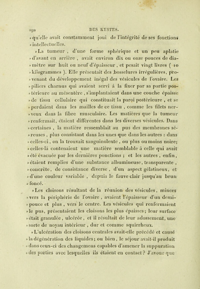 D^u'elle avail constamrnent joui de I'integrite de ses fouctions »iritellectuelles. »La tiimeur , d'une forme spherique et un pen aplatie »d'avant en arriere , avait environ dix ou onze ponces de dia- »ni^lre sur huit ou neuf d'epaisseur , et pesait vingl livres ( lo «kilogrammes ). E!le pr^sentait des Jjosselures irregnlieres, pro- »venant du developpement inegal des vesicules de I'ovaire. Les »piliers charnus qui avaient servi a la fixer par sa partie pos- )) lerieure au mesenttre , s'implanlaient dans une couchc epaissc »de tissu cellulaire qui constituait la paroi posterieure , et se »perdaient dans les mailles de ce tissu , comme les filets ner- »veux dans la fibre musculaire. Les mati^res que la tumeur »renfermait, etaient difFerentes dans les diverses vesicules. Dans »certaines , la matiere ressemblait au pus des membranes se- » reuses , plus consistant dans les unes que dans les autres : dans »celles-ci, on la trouvait sanguinolentc , ou plus oumoins noire; »celles-la contenaient une matiere semblable a celle qui avait »dte evacuee par les derni^jres ponctions ; et les autres , enfin, »etaient remplies d'une substance albumineuse, transparente , »concrete, de consistance diverse, d'un aspect gelatineux, et j>d'une couleur variable , depuis le fauve clair jusqu'au brun a fonce. »Les cloisons resultant de la reunion des vesicules, minces »vers la peripheric de I'ovaire , avaient I'epaisseur d'un derai- » pouce et plus , vers le centre. Les vesicules qui renfermaient )>le pus, presentaient les cloisons les plus epaisses; leur surface »etait granulee , ulceree , et il resultait de leur adossement, une »sorte de noyau interieur , dur et comme squirrhcux. »L'ulceration des cloisons centrales avait-elle precede et caus^ »la degeneration des liquides; ou bien, le sejour avait-il produit 3 dansceux-ci des changemens capables d'amener la suppuration n des parties avec lesquelles ils etaient en contact ? J'avoue que