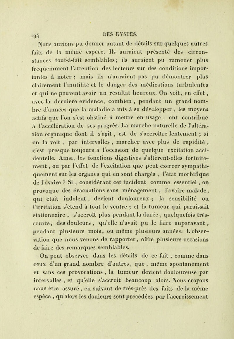 Nous aurioiis pu donner autant de details sur quelqiies aulres fails dc la meme espece. lis auraient presenle des circon- stances tout-a-fait seiiiblables; i!s auraient pu ramener plus frequemment ratteulion des lecteurs sur des conditions impor- tantes a noter ; inais ils n'auraient pas pu demonlrer plus clairement l inutilite et le danger des medications turbulentes ct qui ne peuvent avoir un resultat heureux. On voit, en efiet , avec la derni^re evidence, combien , pendant un grand nom- bre d'annees que la maladic a mis a se devclopper , les moyens actifs que Ton s'est obstine a meltre en usage , ont contribu6 a I'acceleration de ses progr^s. La marche nalurelle de I'altera- lion organique dont il s'agit , est de s'accroitre lentement ; si on la voit , par intcrvalles , marcher avec plus de rapidite , c'est presque toujours a I'occasion de quclque excitation acci- dentelle. Ainsi,les fonctions digestives s'alterent-elles fortuite- ment, ou par I'efFet de I'excitation que peut exercer sympathi- quement sur les organes qui en sont chargers , Vital morbifique de i'dvaire ? Si , considerant cet incident comme essentiel, on provoque des evacuations sans menagement , I'ovaire malade, qui etait indolent , devient douloureux ; la sensibilitc ou I'irritalion s'etend a tout le ventre ; et la tumeur qui paraissait stationnaire , s'accroit plus pendant la duree , quelquefois tres- courte, des douleurs , qu'elle n'avait pu le faire auparavant , pendant plusieurs mois, ou meme plusieurs annees. L'obser- vation que nous venons de rapporter, offre plusieurs occasions de faire des remarques semblables. On peut observer dans les details de ce fait , comme dans ceux dun grand nombre d'autres, que, meme sponlanement et sans ces provocations , la tumeur devient douloureuse par intervalles , et qu'elle s'accroit beaucoup alors. Nous croyons lious etre assure , en suivant de tr^s-pres des faits de la meme espece , qu'alors les douleurs sont precedees par I'accroissement