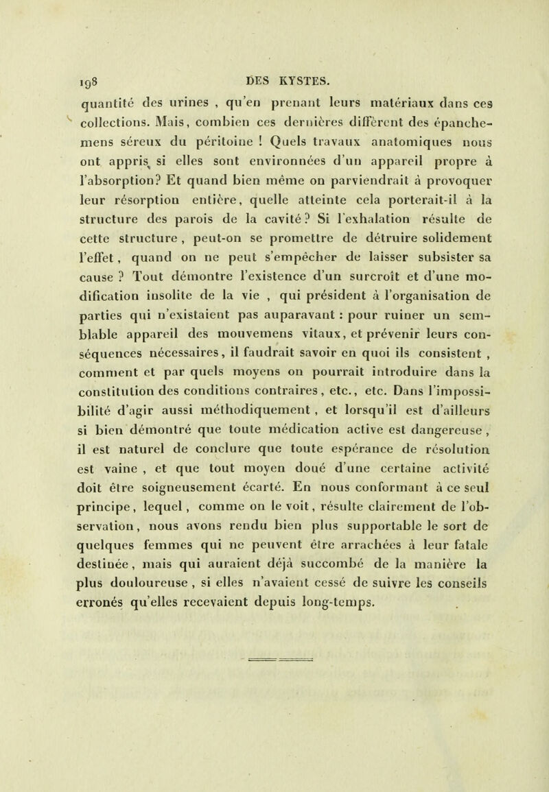 quantite des urines , qu'en prenaiit leurs materiaux clans ces collections. Mais, combien ces dernitres different des epanche- mens sereux du peritoine ! Quels travanx anatomiqnes nous ont appris^ si elles sont environnees d'un appareil propre a. I'absorption? Et quand bien meme on parviendrait a provoquer leur resorption enti^re, quelle atteinte cela porterait-il a la structure des parois de la cavite ? Si I'exhalation resulte de cettc structure , peut-on se promettre de detruire solidement I'effet, quand on ne peut s'ennpecher de laisser subsister sa cause ? Tout demontre I'existence d'un surcroit et d'une mo- dification insolite de la vie , qui president a I'organisation de parties qui n'existaient pas auparavant : pour miner un sem- blable appareil des mouvemens vitaux, et prevenir leurs con- sequences necessaires, il faudrait savoir en quoi ils consistent , comment et par quels moyens on pourrait inlroduire dans la constitution des conditions contraires, etc., etc. Dans I'impossi- bilite d'agir aussi methodiquement , et lorsqu'il est d'ailleurs si bien demontre que toute medication active est dangereuse , il est naturel de conclure que toute esperance de resolution est vaine , et que tout moyen doue d'une certaine aclivite doit etre soigneusement ecarte. En nous conformant a ce seul principe, lequel, comme on le voit, resulte clairement de I'ob- servalion, nous avons rendu bien plus supportable le sort de quelques femmes qui ne peuvent elre arrachees a leur fatale desliuee , mais qui auraient deja succombe de la mani^re la plus douloureuse , si elles n'avaient cesse de suivre les conseils errones qu'elles recevaient depuis long-temps.