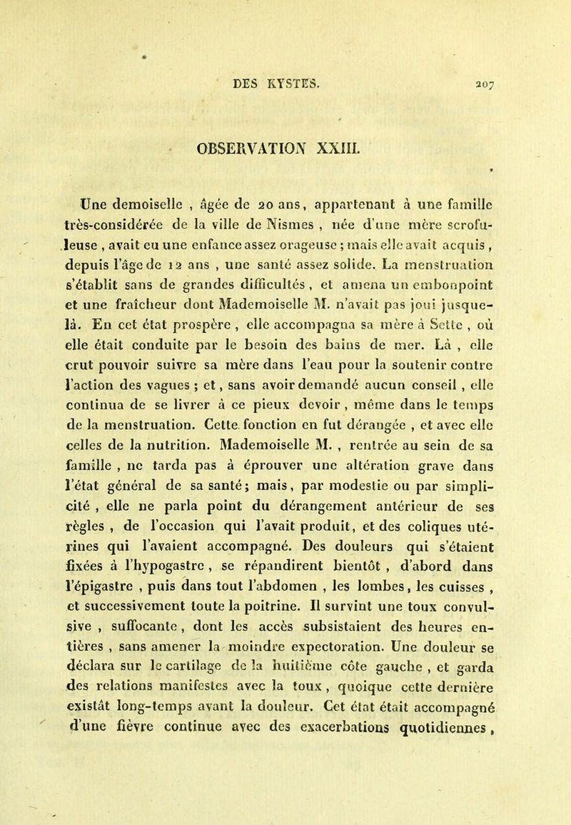 • OBSERVATION XXIIL Une demoiselle , agee de 20 ans, appartenant a line famille tres-consider^e de la ville de Nismes , nee d une mere scrofu- leuse , avail eu une enfance assez orageuse; mais elle avail acquis , depuis I'age de 12 ans , une sante assez solide. La menslrualion s'^tablit sans de grandes difficultes , el aniena un embonpoint et une fraicheur dont Mademoiselle M. n'avail pas joui jasque- Ih. En cet etat prospere , clle accompagna sa mere a Sette , ou elle etait conduite par le besoia des bains de mer. La , elle crut pouvoir suivre sa ra^re dans lean pour la soutenir eontre I'aclion des vagues ; et, sans avoir demande aucun conseil , elle conlinua de se livrer a ce pieux devoir , meme dans le temps de la menstruation. Cctle fonclion en fut derangee , et avec elle celles de la nulrilion. Mademoiselle M. , rentree au sein de sa famille , nc tarda pas a eprouver une alteration grave dans letat general de sa sante; mais, par modeslie ou par simpli- cite , elle ne parla point du derangement anterieur de ses regies, de I'occasion qui I'avait produil, et des coliques ute- rines qui I'avaient accompagne. Des douleurs qui setaient flxees a I'hypogastrc , se repandirent bientot , d'abord dans r^pigastre , puis dans tout I'abdomen , les lombes, les cuisses , ct successivement toute la poitrine. II survint une toux convul- sive , suffocante , dont les acc^;s subsistaienl des heures en- ti^res , sans amener la moindre expectoration. Une douleur se declara sur le cartilage de la huitifeme cote gauche , et garda des relations manifestes avec la toux , quoique cette derni^re existat long-temps avant la douleur. Cet etat etait accompagn^ d'une fievre continue avec des exacerbatioas quotidiennes,