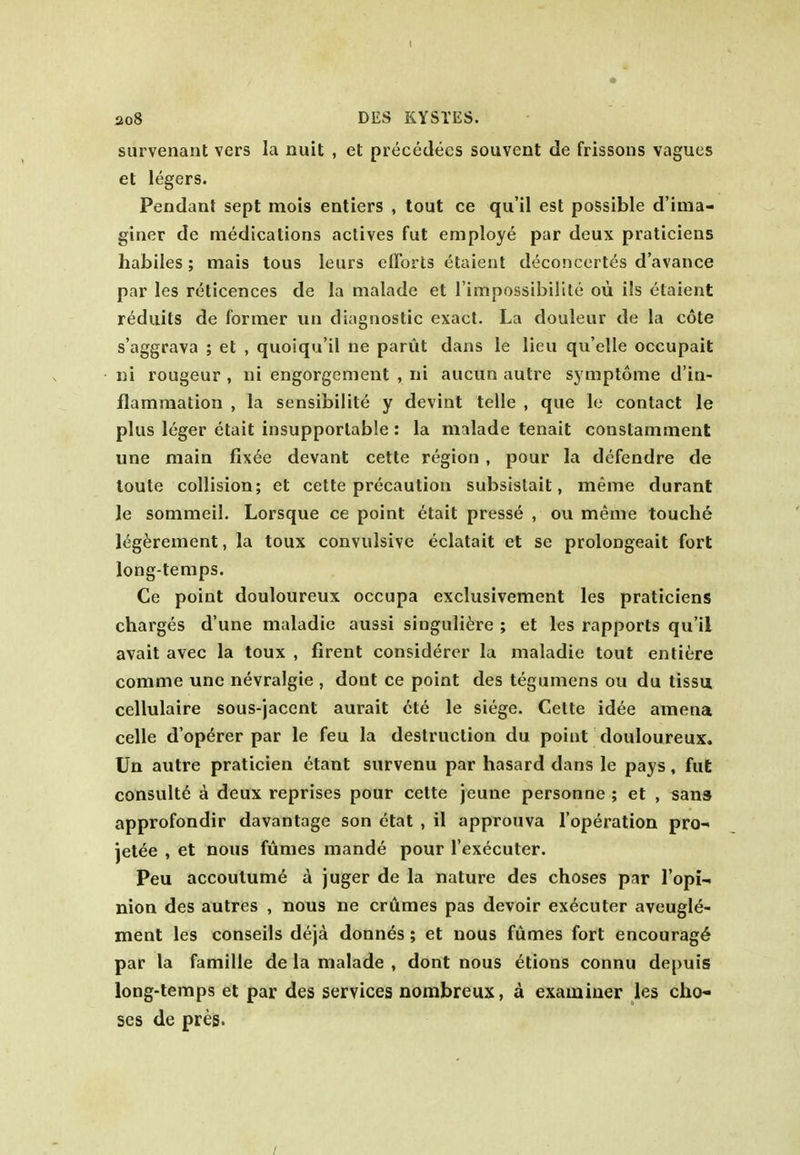 ao8 DES KYSTES. survenant vers la nuit , et precedees souvent de frissons vagues et legers. Pendant sept mois entiers , tout ce qu'il est possible d'ima- giner de medications actives fut employe par deux praticiens habiles; mais tons leurs efforts etaient deconcerles d'avance par les reticences de la malade et I'impossibilite ou ils etaient reduits de former un diagnostic exact. La douleur de la cote s'aggrava ; et , quoiqu'il ne parut dans le lieu qu'elle occupait iii rougeur , iii engorgement , rii aucun autre symptome d'in- flamraation , la sensibilite y devint telle , que le contact le plus leger etait insupportable: la malade tenait constamment une main fixee devant cette region, pour la defendre de loute collision; et cette precaution subsistait, meme durant le sommeil. Lorsque ce point 6tait presse , ou meme touche l^g^rement, la toux convulsive eclatait et se prolongeait fort long-temps. Ce point douloureux occupa exclusivement les praticiens charges d'une maladie aussi singuliere ; et les rapports qu'il avail avec la toux , firent considercr la maladie tout entiere comme une nevralgie , dont ce point des tegumens ou du tissa cellulaire sous-jacent aurait cte le siege. Cette id6e amena celle d'operer par le feu la destruction du point douloureux. Un autre praticien etant survenu par hasard dans le pays, fut consult^ a deux reprises pour cette jeune personne ; et , sans approfondir davantage son etat , il approuva Toperation prO' jetee , et nous fumes mande pour I'executer. Peu accoutume a juger de la nature des choses par Topi-. nion des autres , nous ne crumes pas devoir executer aveugle- ment les conseils deja donnes; et nous fumes fort encourage par la famille de la malade , dont nous etions connu depuis long-temps et par des services nombreux, a examiner les cha- ses de pres.