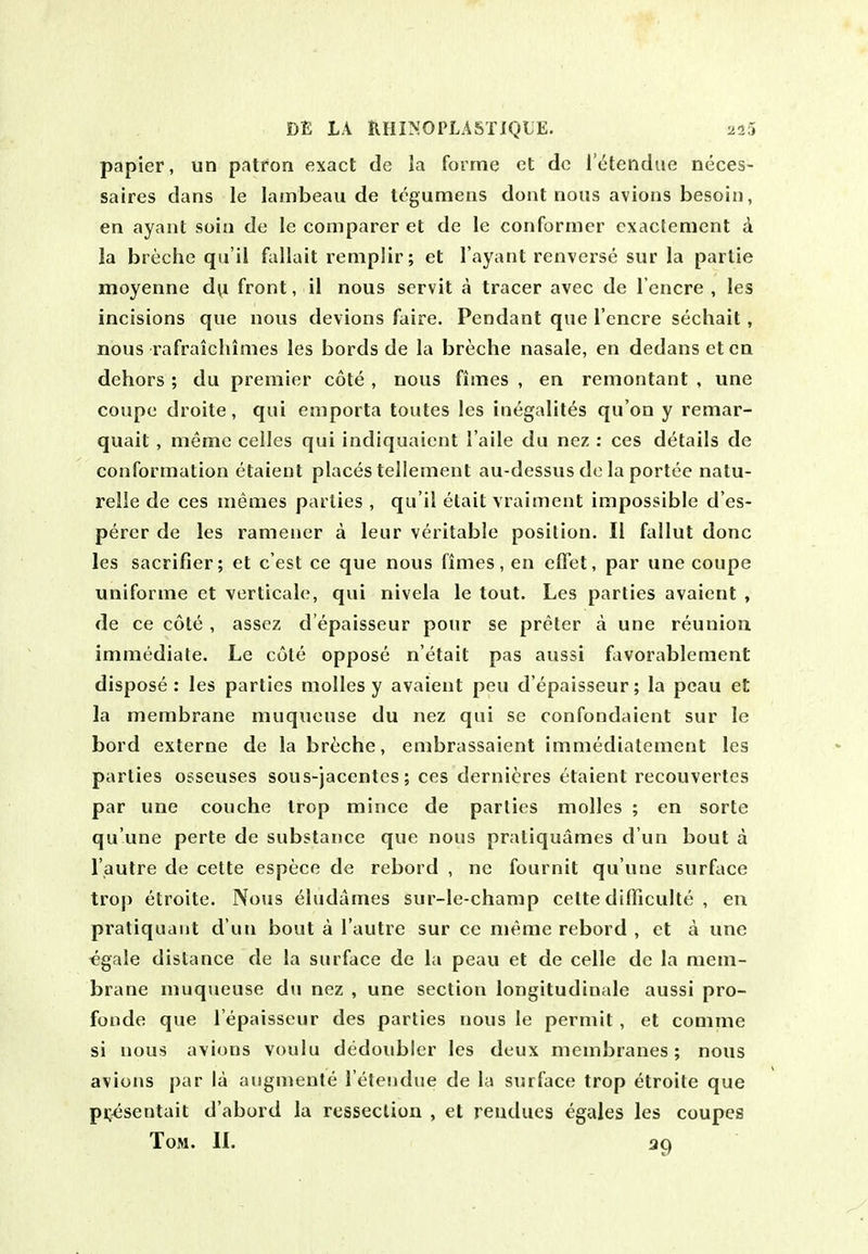 papier, iin patron exact de la forme ct dc I'^tendue neces- saires dans le lainbeau de Icgumens dont nous avions besoin, en ayant soiu de le comparer et de le conformer cxactement d la breche qti'il fallait reniplir; et I'ayant renverse sur la parlie moyenne d^i front, il nous servit a tracer avec de I'encre , les incisions que nous devions faire. Pendant que I'encre sechalt, nous rafraichimes les bords de la breche nasale, en dedans et ca dehors ; du premier cote , nous fimes , en remontant , une coupe droite, qui emporta toutes les inegalites qu'on y remar- quait , memo ceiles qui indiquaient I'aile du nez : ces details de conformation etaient places tellement au-dessus dc la portee natu- relle de ces memes parlies , qu'il etait vraiment impossible d'es- perer de les ramener a leur veritable position. II fallut done les sacrifier; et c'est ce que nous fimes, en effet, par une coupe uniforme et verticale, qui nivela le tout. Les parties avaicnt , de ce cote , asscz d'epaisseur pour se prcter a une reunion immediate. Le cole oppose n'etait pas aussi favorablement dispose: les parties molles y avaient peu d'epaisseur; la pcau et la membrane muqneuse du nez qui se confondaient sur le bord externe de la breche, embrassaient immediatement les parlies osseuses sous-jacentcs; ces dernieres etaient recouvertes par une couche Irop mince de parlies molles ; en sorte qu'une perte de substance que nous pratiquames d un bout a I'autre de cette espece de rebord , ne fournit qu'une surface trop etroite. Nous eludames sur-le-champ celte difficulte , en pratiquaut d un bout a I'autre sur ce meme rebord , et a une €gale distance de la surface de la peau et de celle de la mem- brane muqueuse du nez , une section longitudinale aussi pro- fonde que I'epaisseur des parties nous le permit , et comme si nous avions voulu dedoublcr les deux membranes; nous avions par la augmente I'etendue de la surface trop etroite que pi;resentait d'abord la resseclion , et rendues egales les coupes Tom. 1L ag