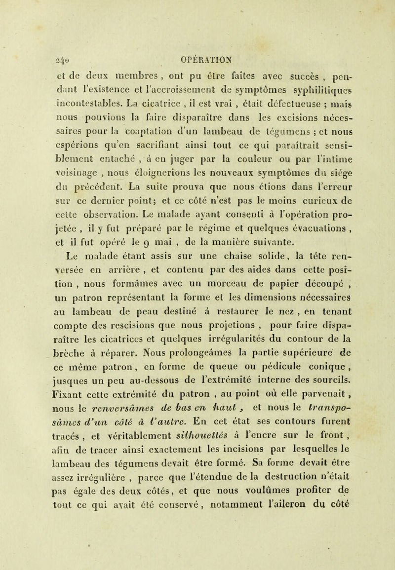 et de deux meinbres , ont pu elre failes avec succes , pen- dant I'existence et raccroissement de symptomes sypliilitiques incoiilcstables. La cicatrice , il est vrai , elait dt'Teclueuse ; mais nous pouvions la faiie disparaitre dans les excisions neces- saires pour la coaptation d un lambeau de Icgumcns ; et nous esperions qu'en sacrifiant ainsi tout ce qui paraitrait sensi- blenient entache , a en juger par la couleur ou par l iutime voisinagc , nous eloignerions les nouveaux symptomes da siege du precedent. La suite prouva que nous etions dans I'errcur sur ce dernier point; et ce cote n'est pas le nioins curieux de cette observation. Le malade ayant consenti a I'operation pro- jetee , il y fut prepare par le regime et quelques evacuations , et il fut opere le 9 mai , de la mani^re suivante. Le malade etant assis sur une chaise solide, la tete ren- versee en arriere , et contenu par des aides dans cette posi- tion , nous formames avec un morceau de papier decoupe , un patron representant la forme et les dimensions n^cessaires au lambeau de peau destine a restaurer le ncz , en tenant compte des rescisions que nous projetions , pour faire dispa- raitre les cicatrices et quelques irregularites du contour de la breche a reparer. Nous prolongeames la partie superieure de ce memo patron, en forme de queue ou pedicule conique , jusques un peu au-dessous de lextremite interne des sourcils. Fixant cette extreniite du patron , au point ou elle parvenait, nous le renversdmes de has en haul 3 et nous le transpo- sdmes d'uii cole d {'autre. En cet etat ses contours furent traces , et veritablement sUhouettes a I'encre sur le front , afxn de tracer ainsi exactement les incisions par lesquelles le lambeau des tegumens devait elre forme. Sa forme devait etre assez irreguliere , parce que I'etendue de la destruction n'etait pas egale des deux c6t6s, et que nous voulumes profiter de tout ce qui avait ele conserve, notarameal I'aileron du cote