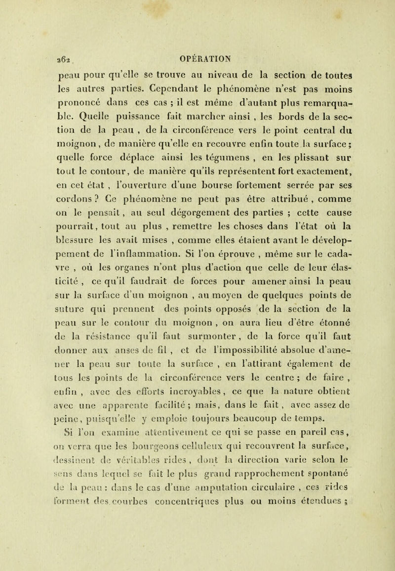 peau pour qu'elle se trouve au niveau de la section de toutes les autres parlies. Cepcndant Ic phenomena n'est pas moins prononce dans ces cas ; il est meme d'autant plus remarqua- blc. Quelle puissance fait marcher ainsi , Ics bords de la sec- tion de la peau , de la circonference vers le point central du moignon, de manitire qu'elle en recouvre enfin toute la surface; quelle force deplace ainsi les tegumens , en les plissant sur tout le contour, de manitre qu'ils representent fort exactement, en cet etat , I'ouverture d'une bourse fortement serree par ses cordons ? Ce phenomene ne pent pas etre attribue , comma on le pensail, au seul degorgement des parties ; cette cause pourrait, tout au plus , remettre les choses dans I'etat oii la blcssure les avait mises , conime elles etaient avant le develop- pement de l inflammalion. Si Ton eprouve , meme sur le cada- vre , oil les organes n'ont plus d'action que celle de leur elas- ticite , ce qu'il faudrait de forces pour amener ainsi la peau sur la surface d un moignon , au moyen de quelques points de suture qui prcnnent des points opposes de la section de la peau sur le contour du moignon , on aura lieu d'etre etonn6 de la resistance qu'il faut surmonter, de la force qu'il faut donner aux anses de fil , et de I'impossibilite absolue d'ame- ner la peau sur toute la surface , en I'atlirant egalement de tons les points de la circonference vers le centre ; de fjiire , eulin , avcc des efforts incroyables, ce que la nature oblient avec une apparcnle faciiite; mais, dans le fait, avec assez de peine, puisqu'elle y empioie toujours beaucoup de temps. Si ion examine attentivement ce qui se passe en pareil cas, on verra qvse les bourgeons celluleux qui recouvrent la surface, dessinent de verstables rides , dont la direction varie selon le iiens dans lequel so fait le plus grand rapprochement spontane de la peau: dans le cas d'une amputation circulaire , ces rides forment des courbes concentriques plus ou moins etendues ;