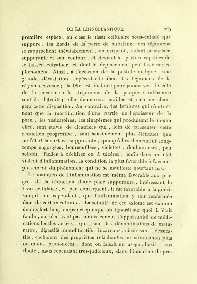 premiere esp^ce, oii c'est le tissu cellulaire soiis-cutane qui suppure , les bords de la perte de substance des tegumeos se rapprochent inevitablement , en crispant, ridant la surface suppurante et son contour , et deviant les parties capables de se laisser entrainer , et dont le deplacement pent favoriser ce ph^3nom6ne. Ainsi , a I'occasion de la pustule maligue , une grande devastation s'opere-t-elie dans les tcgumens de la region cervicale; la tete est inclinee pour jamais vers le cote de la cicatrice : les tegumens de la paupi6re inferieure sont-ils detruils ; elle demeurera eraillee et rien ne chan- gera cette disposition. Au contraire, 'les briilures qui n'entrai- nent que la mortification d une partie de I'epaisseur de la peau , les vesicatoires, les sinapismes qui produisent le meme effet, sont suivis de cicatrices qui , loin de presenter cette reduction progressive , sont sensiblement plus etendues que ne retail la surface suppurante , quoiqu'elles demeurent long- temps engorgees, boursoufflees , violettes , douloureuses , peu solides, faciles a dechirer ou a ulcerer , enfin dans un etat violent d'inflammation, la condition la plus favorable a I'accom- plissement du phenomene qui ne se nianifeste pourtant pas. Le maintien de I'inflammation est meme favorable aux pro- gr^s de la reduction d'une plaie suppurante , interessant le tissu cellulaire , et par consequent, il est favorable a la gueri- son; il faut cependant , que I'inflammation y soit renfermee dans de certaines limites. La solidite de cet axiome est connue depuis fort long-temps ; et quoique on ignorat sur quoi il etait fonde , on n'en avait pas moins conclu ropporluiiite de medi- cations locales variees , qui, sous les denominations de matu- ratifs , digestifs , mondificatifs, incarnans , cicatrisaus , dessica- tifs , cachaient des proprietes relachantes ou slimulantes plus ou moins prononcees , dont on faisait un usage abusif , sans doute , mais cependant tres-judicicux, dans I'intentiou de pro-