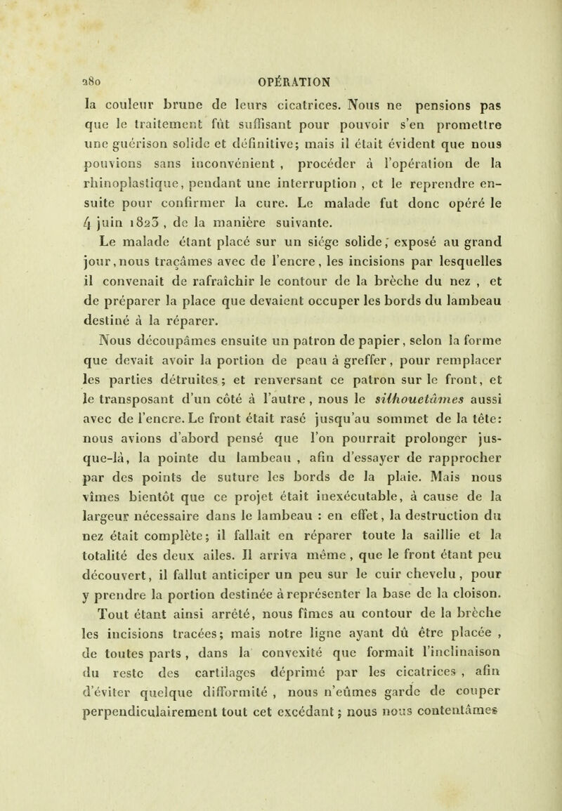 la couleur bmoe de leurs cicatrices. Nous ne pensions pas que le Iraitemer.t fut suffisant pour pouvoir s'en prometlre unc gucrison solide et definitive; mais il etait evident que nous pouvions sans inconvenient , proceder a I'operation de la rhinoplastique, pendant une interruption , ct le reprendre en- suite pour confirmer la cure. Le malade fut done opere le 4 juin 1820 , de la maniere suivante. Le malade etant plac6 sur un siege solide,' expose au grand jour,nous tracames avec de I'encre, les incisions par lesquelles il convenait de rafraichir le contour de la breche du nez , et de preparer la place que devaient occuper les bords du lambeau destine a la reparer. Nous decoupames ensuite un patron de papier, selon la forme que devait avoir la portion de peau a greffer, pour remplacer les parties detruitcs; et renversant ce patron sur le front, et le transposant d'un cote a I'autre , nous le siihoueUimes aussi avec de I'encre. Le front etait rase jusqu'au sommet de la tete: nous avions d'abord pense que I on pourrait prolonger jus- que-la, la pointe du lambeau , afin d'essayer de rapprocher par des points de suture les bords de la plaie. Mais nous vimes bientot que ce projet etait inexecutable, a cause de la largeur necessaire dans le lambeau : en effet, la destruction du nez etait complete; il fallait en reparer toute la saillie et la totalite des deux ailes. II arriva meme , que le front etant peu decouvert, il fallut anticiper un peu sur le cuir chevelu , pour y prendre la portion destinee arepresenter la base de la cloison. Tout etant ainsi arrete, nous fimes au contour de la breche les incisions tracees; mais notre ligne ayant du etre placee , de toutes parts, dans la convexite que formalt I'inclinaison du restc des cartilages deprimc par les cicatrices , afin d'eviter quelque difTormite , nous n'eumes garde de couper perpendiculaireraent tout cet cxc^dant; nous nous contentames