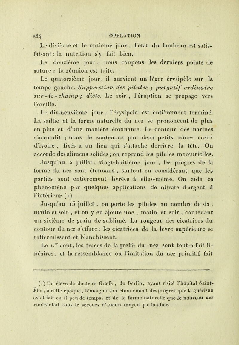 Le flixi^rne et le onzi^ime jour , I'etat du lambeau est salis- faisant; la nutrition s'y fait bien. Le douzieme jour, nous coupons les derniers points de suture : la reunion est faitc. Le quatorzieme jour, il survient un leger erysipele sur la tempe gauche. Suppression des pilules ; purgalif ordinaire sur-le-champ; diete. Le soir , I'eruption so propage vers I'oreille. Le dix-neuvieme jour , rorysip^;le est enti^'rement termini. La saillie et la forme naturelle du noz se prononcent de plus en plus et d'une maniere etonnanle. I^e contour des narines s'arrondit ; nous le soutenoos par deux pelits cones creux d'ivoire , fix^s a un lien qui s'attache derricre la tele. On accorde des alimens solides;on reprend les pilules mercurielles. Jusqu'au 2 juillet , vingt-huilienie jour , les progres de la forme du nez sont ctonnans , surtout eii considerant que les parties sont entiereinent livrees a elles-meme. On aide ce plienomene par quelques applications de nitrate d'argent d I'interieur (1). Jusqu'au i5 juillet , on porle les pilules au nombre de six , matin et soir , et on y en ajoute une , matin et soir , conlenant 11 n sixtcme de grain de sublime. La rongeur des cicatrices du contour du nez s'efFace; les cicatrices de la levre superieure se raffermissent et blanchissent, Le i.aout,les traces de la grefFe du nez sont tout-a-fdit li- neaires, ct la ressemblance ou l imitation du nez primilif fait (i) Un i]b\e du docteur Graefe , de Berlin, ayant visits J'li6pital Saint- iloi, a cctte ^poque, tt'moigna son etonnemenl desprogrfes que la gu^rison avail fait en si pen de temps, et de la forme naturelle que le nouveau net contractait sans le secours d'aucun moycn pailiculier.