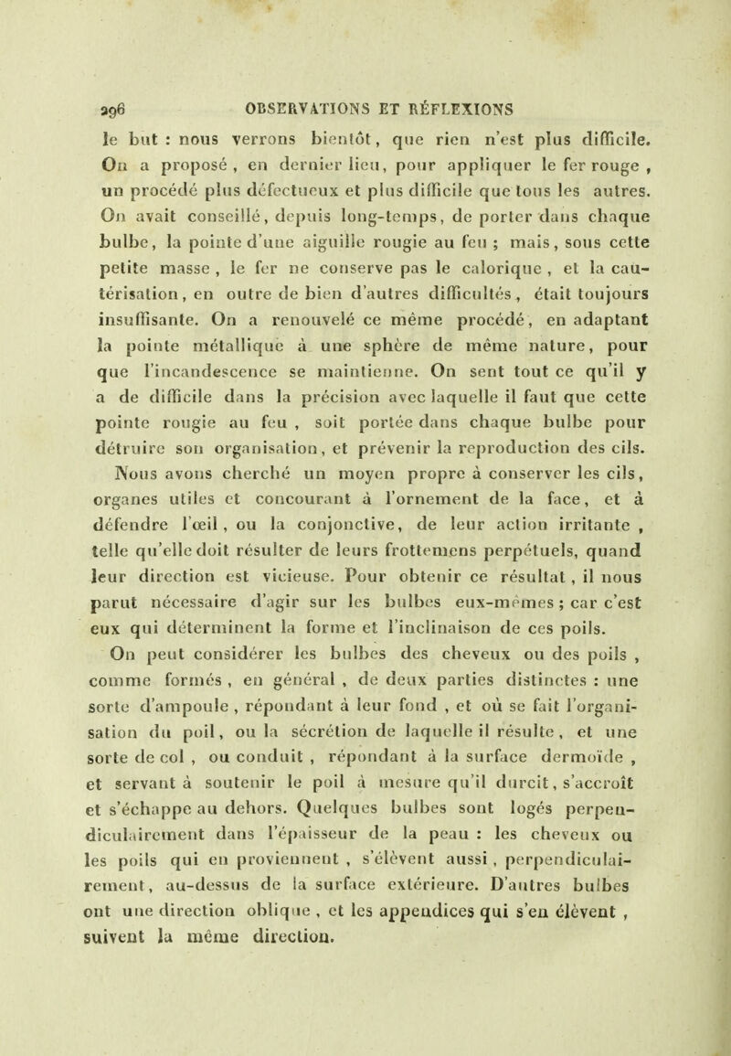 le but : nous verrons bienlot, que rieii n'est plus difficile. On a propose, en dernier lieu, pour appliquer le fer rouge , un precede plus dcfectueux et plus difficile que lous les autres. On avail conseille, depuis long-temps, de porter dans chaque bulbe, la poiate d une aiguille rougie au feu ; mais, sous cette petite masse , le fer ne conserve pas le calorique , et la cau- terisation, en outre de bien d'aulres difficidtes^ etait toujours insuffisante. On a renouvele ce meme procede, en adaptant la pointe metalliquc a une sphere de meme nature, pour que I'itjcandescence se mainlieniie. On sent tout ce qu'il y a de difficile dans la precision avec laquelle il faut que cette pointe rougie au feu , suit porlee dans chaque bulbe pour detruirc son organisation, et prevenir la reproduction des cils. Nous avons cherche un moyen propre a conservcr les cils, organes utiles et concourant a I'ornement de la face, et a defendre I'oeil, ou la conjonctive, de leur action irritante , telle qu'elledoit resulter de leurs frottemens perpetuels, quand leur direction est vicieuse. Pour obtenir ce resultat, il nous parut necessaire d'agir sur les bulbes eux-memes; car c'est eux qui determinent la forme et I'inclinaison de ccs poils. On peut considerer les bulbes des cheveux ou des poils , comme formes , en general , de deux parties distinctes : une sorte d'ampoule , repondant a leur fond , et oii se fait I'organi- sation du poil, ou la secretion de laquelle il resulte, et une sorte de col , ou conduit , repondant a la surface dermoide , et servant a soutenir le poil a mesure qu'il durcit, s'accroit et s'echappe au dehors. Quelques bulbes sont loges perpeu- diculairement dans I'epaisseur de la peau : les cheveux ou les poils qui en proviennent , s'elevent aussi , perpendiculai- rement, au-dessus de la surfjice exterieure. D'autres bulbes ont une direction oblique , et les appeadices qui s en elevent , suivent lu meme diieclioa.