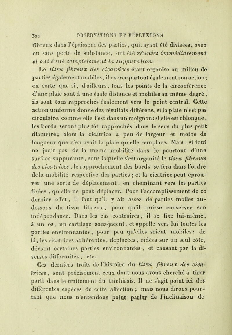 fibreux dans I'epaisseur ties parlies , qui, ayant 6te divisees, avec oil sans perte de substance, ont ete reunies immediatement ont evite complete men t la suppuration. Le tissti fibreux des cicatrices etant organise au milieu de parties egalement mobiles, il exerce partout egalenient son action; en sorte que si, d'ailleurs, tous les points de la circonference d'une plaie sont a une ^gale distance et mobiles au meme degre , lis sont tous rapproches egalement vers le point central. Cette action uniforme donne des resultats differens, si la plaie n'est pas circulaire, comme clle Test dans un moignon: si elle est oblongue, les bords seront plus tot rapproches dans le sens du plus petit diam6tre; alors la cicatrice a peu de largeur et moins de longueur que n'en avail la plaie qu elle remplace. Mais , si tout ne jouit pas de la merne mobilile dans le pourlour d'une surface suppurante, sous laquelle s'est organise le tissu fihreux des cicatrices, le rapprochement des bords se fera dans I'ordre dela mobilile respective des parties ; et la cicatrice peut eprou- ver une sorte de deplacement, en cheminant vers les parlies fixees , qu'elle ne peut deplacer. Pour I'accomplissement de ce dernier effet , il faut qu'il y ait assez de parties molles au- dessous du tissu fibreux, pour qu'il puisse conserver son independance. Dans les cas contraires , il se fixe lui-meme, a un OS, un cartilage sous-jacent, et appelle vers lui toutes les parlies environnanles, pour peu qu'elles soient mobiles: de la, les cicatrices adherenles , deplacees , ridees sur un seul cote, deviant certaines parties environnanles , et causant par la di- verses difFormiles , etc. Ces derniers traits de I'histoire du tissu fibreucc des cicU' trices , sont precisemenl ceux dont nous avons cherch6 a tirer parli dans le traitemenl du trichiasis. II ne s'agit point ici des dilferentes espc^ces de cette affection ; mais nous dirous pour- tant que nous u'enteudons point parler de i'inclinaisoa de