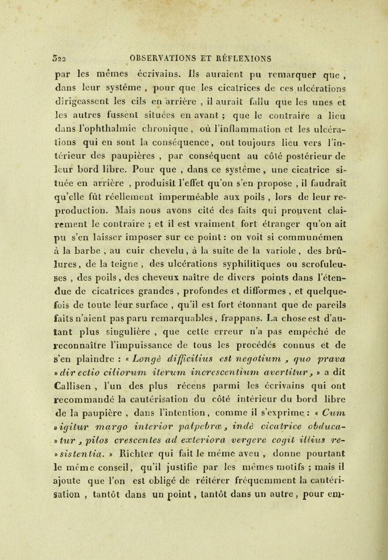 par les memes ecrivains. Us auraicnt pu rcmarquer que , dans leiir sysleme , pour que les cicatrices de ces ulcerations dirigeassent les cils en arri^-re , il aurait fallu que les unes et les autres fussent siluees en avant ; que le contraire a lieu dans rophthalmie chrouique , ou rinflammation et les ulcera- tions qui en sont la consequence, ont loujours lieu vers I'in- terieur des paupi^res , par consequent au cole posterieur de leur bord libre. Pour que , dans ce sysleme , une cicatrice si- tuee en arriere , produisit relFet qu'on s en propose , il faudrait qu'elle fut reellenieut impermeable aux poils , lors de leur re- production. Mais nous avons cite des fails qui prouvent clai- rement le contraire ; et il est vraiment fort etranger qu'on ait pu s'en laisscr imposer sur ce point: on voit si communemen a la barbe , au cuir chevelu, a la suite de la variole , des bru- lures, de la teigne , des ulcerations syphililiques ou scrofuleu- Bes , des poils, des cheveux nailre de divers points dans I'elen- due de cicatrices grandes , profondes et difformes , et quelque- fois de loute leur surface , qu'il est fort etonnant que de pareils fails n'aient pasparu remarquables, frappans. La chose est d'au- lant plus siuguli^re , que cetle erreur n'a pas empeche de reconnaitre I'impuissance de tous les precedes connus et de s'en plaindrc : « Longe difficiiius est negotiuvi , quo prava adirectio cUiorum iterum incrcscentiuDi avcrtitur, » a dit Callisen , Tun des plus recens parmi les ecrivains qui ont recommande la cauterisation du cote interieur du bord libre de la paiipi^re , dans I'intenlion, comme il s'exprime : « Cum aigitur margo interior palpehrcR, inde cicatrice ohduca- jitur^pHos crescentes ad exieriora vergere cogit ilUiis re- nsistentia. » Richler qui fait le memc aveu , donne pourlant le meme conseil, qu'il justifie par les memes motifs ; mais il ajoute que Ton est oblige de reilerer frequemment la cauteri- sation , tanlot dans un point, lanlot dans un autre, pour era-