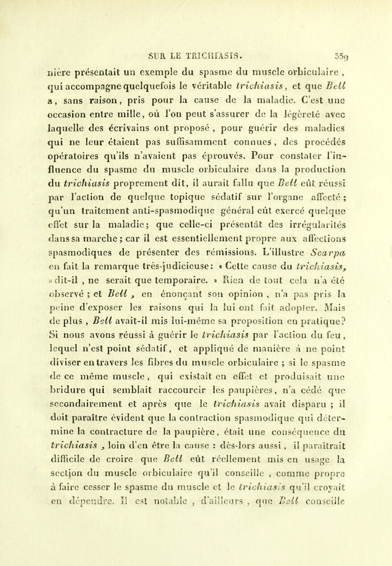 niere presentait un exemple du spasme du muscle orbiculairc , qui accompagne quelquefois le veritable trichiasis, et que Bell a, sans raison, pris pour la cause de la maladie. C'est une occasion entre mille, oii Ton peut s'assurer de la legcretc avec laquelle des ^crivains ont propose , pour guerir des maladies qui ne leur etaient pas suffisamment connues , des procedes operatoires qu'ils n'avaient pas eprouves. Pour constaler Tin- fluence du spasme du muscle orbiculaire dans la production du trichiasis proprement dit, il aurait fallu que Bell eut rcussi par l acliou de quelque topique sedatif sur I'organe aflectc ; qu'un traitement anti-spasmodique general eut exerce quelque effet sur la maladie; que celle-ci presentat des irregulaiites dans sa marche ; car il est essentiellenient propre aux alFections spasmodiques de presenter des remissions. L'illustre Scarpa en fait la remarque tres-judicieuse: « Cette cause du Iricfiiasis, »dit-il , ne serait que temporaire. » Piiea de tout cela ii'a ete observe ; et Beii , en enoncant sou opinion , n'a pas pris la peine d'exposer les raisons qui la lui ont fait adopfer. Mais de plus , BqU avait-il mis lui-meme sa proposition en pratique? Si nous avons reussi a guerir le trichiasis par l acliou du feu, iequel n'est point sedatif, et applique de mani^^re A ne point diviser entravers les fdires du muscle orbiculaire ; si le spasme de ce meme muscle , qui existait en efFet et produisait une bridure qui semblait raccourcir les paupieres, n'a cede que sccondairement et apres que le trichiasis avait disparu ; il doit paraitre evident que la contraction spasmodique qui deter- mine la contracture de la paupi^re, etait une consequence du trichiasis ^ loin d'en etre la cause : des-lors aussi, il paraitrait difficile de croire que BeU eut reellement mis en usage la section du muscle orbiculaire qu'il conseille , comme propre a faire cesser le spasme du muscle et le trichiasis qu'il croyait en depcndre. II est notable , d'ailleurs , que Belt conscille