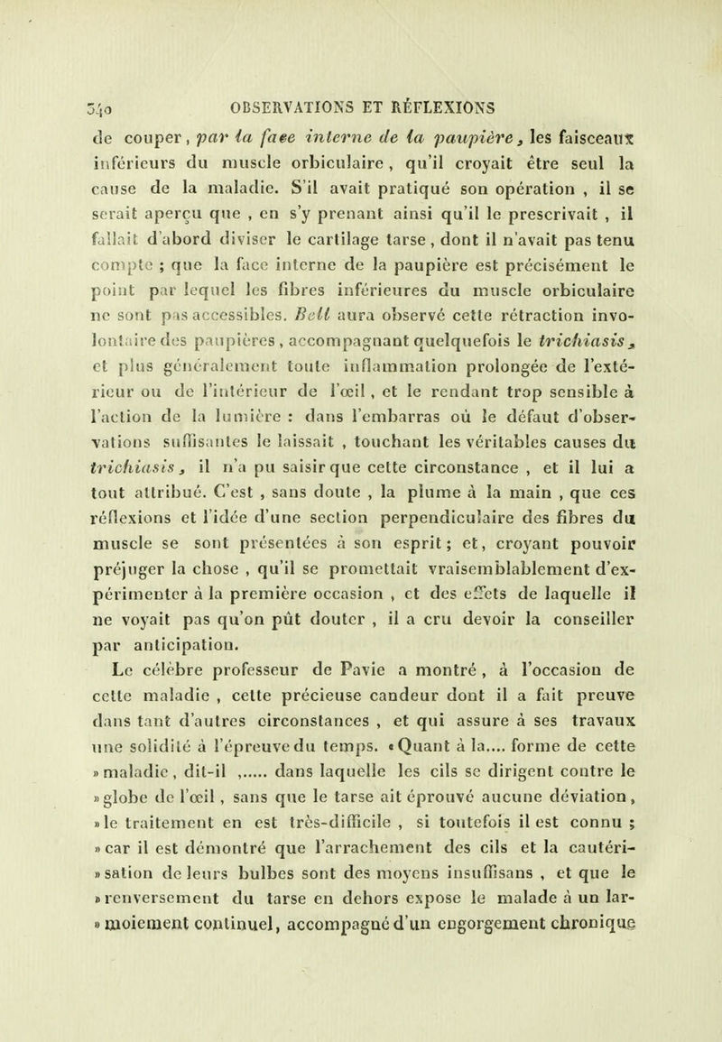 de couper, par la faee interne de la paupiere, les falsceaux inferieurs du muscle orbiculaire, qu'il croyait etre seul la cause de la maladie. S'il avail pratique son operation , il se serait apercu que , en s'y prenant ainsi qu'il le prescrivait , il failait d'abord diviscr le cartilage tarse , dont il n'avait pas tenu compte ; que la face interne de la paupiere est precisement le point par lequel Ics fibres inferieures du muscle orbiculaire ne sont p^s accessibles. Belt aura observe cetle retraction invo- louliiiredes panpieres , accompagnant quelquefois le trichiasis j, et plus gcncralement toute inflammation prolongee de I'exte- ricur ou do I'interieur de I'oeil, et le rendant trop sensible a Taction de la luniicre : dans I'embarras ou le defaut d'obser- \ations suffisanles le Inissait , touchant les veritables causes dii trichiasis, il n'a pu saisirque cette circonstanee , et il lui a tout atlribue. C'est , sans doute , la plume a la main , que ces reflexions et I'idce d'une section perpendicu'aire des fibres du muscle se sont presentees a son esprit; et, croyant pouvoir prejiiger la chose , qu'il se promettait vraisemblablement d'ex- perimenter a la premiere occasion , et des efTets de laquelle il ne voyait pas qu'on put douter , il a cru devoir la conseiller par anticipation. Le celebre professeur de Pavie a montre , a I'occasion de cette maladie , cette precieuse candeur dont il a fait preuve dans tant d'autres circonstances , et qui assure a ses travaux une solidile a I'epreuvedu temps. «Quant a la.... forme de cette »maladie , dil-il , dans laquelle les cils se dirigent contre le »globe de I'oeil, sans que le tarse ait eprouve aucune deviation, »le traitement en est tr^s-difficile , si toutefois il est connu ; »car il est demontr^ que I'arrachement des cils et la cauteri- »sation de leurs bulbes sont des moycns insuffisans , et que le »renversement du tarse en dehors expose le malade a un lar- »aioicnient continuel, accompagncd'un engorgement chronique