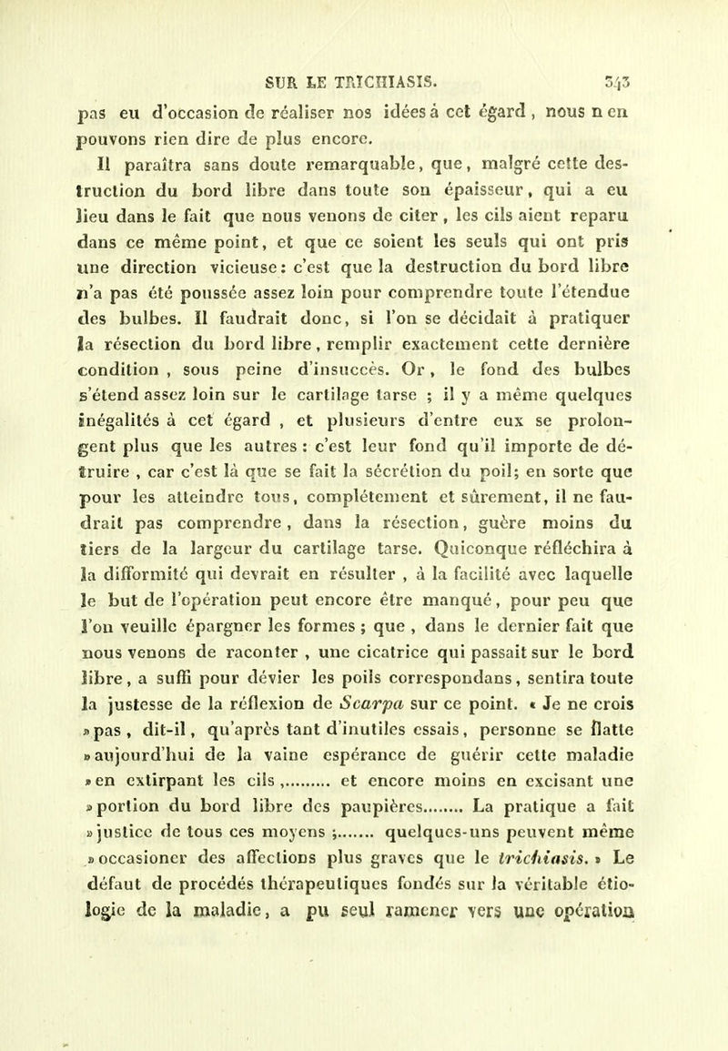 pas eu d'occasion de realiser nos idees a eel egard , nous n cn pouvons rien dire de plus encore. II paraitra sans doute remarquable, que, malgre cette des- truction du bord libre dans toute son epaisseur, qui a eu Jieu dans le fait que nous venons de citer , les cils aient reparu dans ce meme point, et que ce soient les seuls qui ont pris line direction vicieuse: c'est que la destruction du bord libre n'a pas ete pouss(^e assez loin pour comprendre toute I'etendue des bulbes. II faudrait done, si Ton se decidait a pratiquer la resection du bord libre, reniplir exactement cette derni^re condition , sous peine d'insucces. Or, le fond des bulbes s'etend assez loin sur le cartilage tarse ; il y a meme quelques snegalites a cet egard , et plusieurs d'entre eux se prolon- gent plus que les autres : c'est leur fond qu'il importe de de- truire , car c'est la que se fait la secretion du poll; en sorte que pour les atteindre tous, completenient et surement, il ne fau- drait pas comprendre, dans la resection, guiiire moins du tiers de la largcur du cartilage tarse. Qaiconque refl^chira a la difFormit^ qui de\rait en resuller , a la faciiite avec laquelle le but de I'operation peut encore etre manque, pour peu que Ton veuille ^pargner les formes ; que , dans le dernier fait que nous venons de raconter , unc cicatrice qui passait sur le bord libre, a suffi pour devier les poils correspondans, sentira toute la justesse de la reflexion de Scarpa sur ce point. « Je ne crois »pas, dit-il, qu'apres tant d'inuliles essais, personne se flatte waujourd'hui de la vaine esperance de guerir cette maladie »en extirpant les cils, et encore moins en excisant une »portion du bord libre des paupi^res La pratique a fait »justice de tous ces moyens ; quelqucs-uns peuvent meme »occasioner des affections plus graves que le trichiasis, » Le defaut de precedes therapeuliques foud^s sur la veritable elio- logie de la maladie, a pu seul ramener vers uoe operation