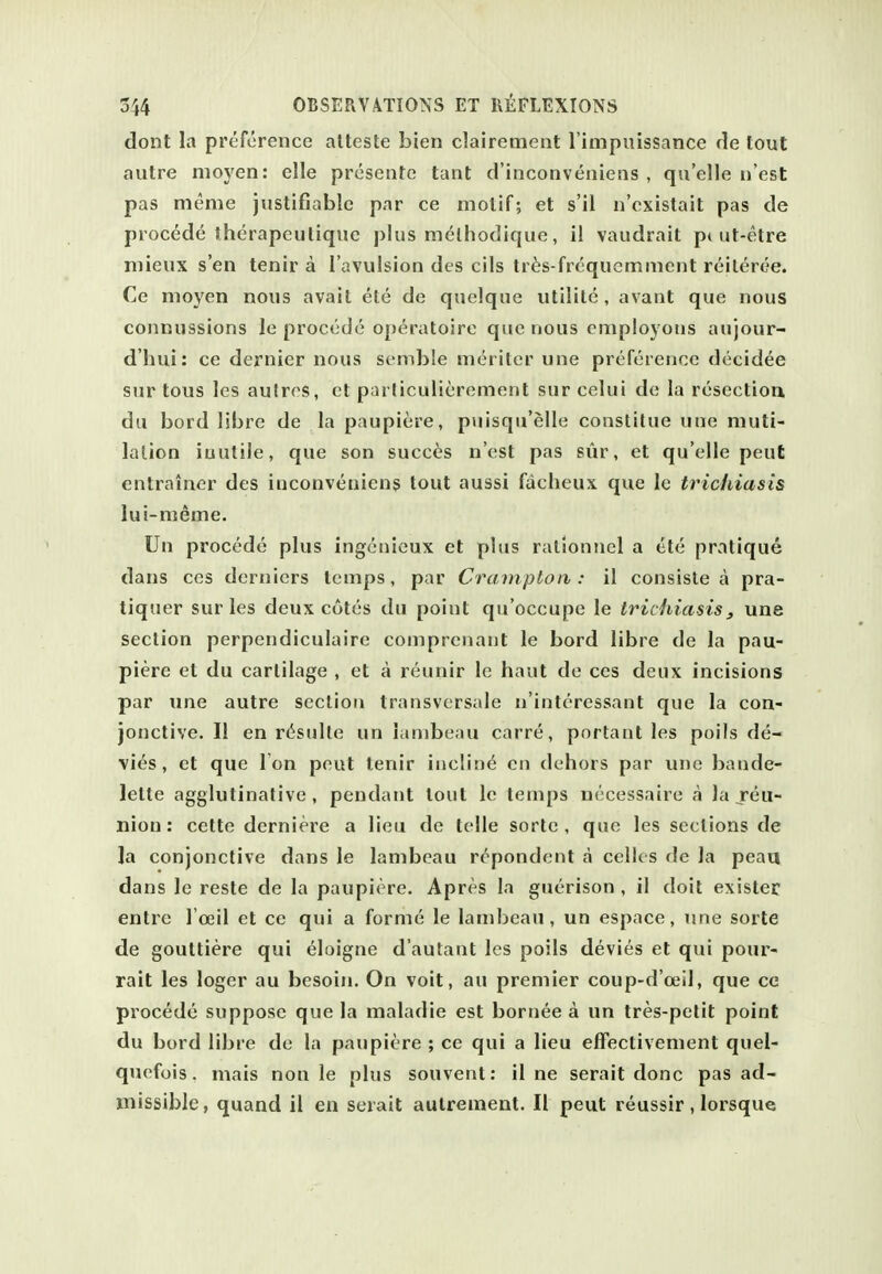 dont la preference atteste bien clairement l impuissance de tout autre nioyen: elle presente tant d'inconvenieiis , qu'elle li'est pas meme justifiable par ce motif; et s'il n'cxistait pas de precede therapeulique j)lus m<^lhodique, il vaudrait pi ut-etre niieux sen tenir a I'avulsion des oils tr^s-frequcmment reileree. Ce nioyen nous avail ete de quelque utilile , avant que nous connussions le procede operatoire que nous employous aujour- d'hui: ce dernier nous senible m<^riter une preference decidee sur tous les autros, et parliculierement sur celui de la resectiou da bord libre de la paupiere, puisqu'elle constilue une muti- lation iuutile, que son succ^s nest pas sur, et qu'elle pent entrainer des inconveniens tout aussi facheux que le trichiasis lui-meme. Un procede plus ingcnieux et plus ratlonnel a ete pratique dans ccs dernicrs temps, par Crampton : il consiste a pra- tiqner sur les deux cotes du point qu'occupe le trichiasis j une section perpendiculaire comprenant le bord libre de la pau- piere et du cartilage , et a reunir le haut de ces deux incisions par une autre section transversale n'interessant que la con- jonctive. II en r<^stdle un Lmibenu carre, portant les poils de- vies, et que Ton peut tenir incline en dehors par une bande- lette agglutinative, pendant lout le temps necessaire a la jeu- nion: cette derniere a lieu de telle sorle , que les sections de la conjonctive dans le lambeau rcpondent a cellos de la peaa dans le reste de la paupiere. Apres la guerison , il doit exister entre I'oeil et ce qui a forme le lambeau, un espace, ime sorte de gouttiere qui eloigne d'autanl les poils devies et qui pour- rait les loger au besoin. On voit, au premier coup-d'oeil, que ce procede suppose que la maladie est bornee a un tres-petit point du bord libre de la paupiere ; ce qui a lieu elFectivement quel- quefois. mais non le plus souvent: il ne serait done pas ad- missible, quand il en serait aulrement. II peut reussir, lorsque