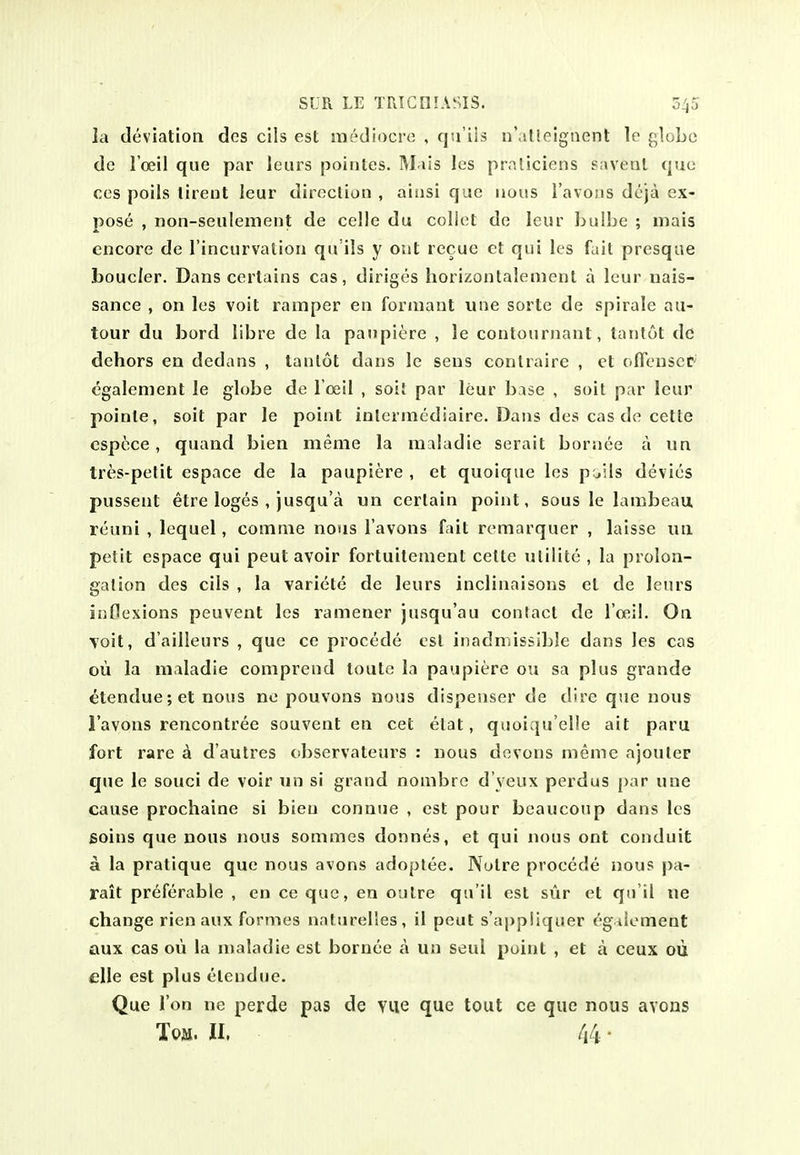 la deviation des cils est mediocre , qu'ils n' lUeigaent le globe de loeil que par leurs pointes. M-xls les prnliciens saveat quo ces poils lirent leur direction , ainsi que nous I'avous dcja ex- pose , non-seulement de celle du coliet de leur ijulbe ; niais encore de I'incurvation qu'ils y out recue et qui les fait presque bouc/er. Dans certains cas, diriges horizontalement a leur nais- sance , on les voit ramper en forinaut une sorte de spirale au- tour du bord libre de la panplere , le contournant, tantot dc dehors en dedans , tantot dans le sens conlraire , et (.ITenscC' cgalement le globe de l oeil , soil par leur base , soil par leur poinle, soit par le point inlerinediaire. Dans des cas de cette cspt^ce , quand bien meme la maladie serait bornee a un Ires-pelit espace de la paupiere , et quoique les p^ils devies pussent etre loges , jusqu'a un certain point, sous le lambeau, reuni , Icquel, cotnnie nous I'avons fait remarquer , laisse un petit espace qui pent avoir fortuitement cette ulilite , la prolon- gation des cils , la variete de leurs inclinaisons et de lenrs inflexions peuvent les ramener jusqu'au contact de I'oeil. On Voit, d'ailleurs , que ce procede est inadmissible dans les cas oii la maladie comprend toute la paupiere ou sa plus grande ^tendue; et nous ne pouvons nous dispenser de dire que nous I'avons rencontree souvent en cet elat, quoiqu'elle ait paru fort rare d d'autres observateurs : nous devons meme ajouler que le souci de voir un si grand nonibre d veux perdus par une cause prochaine si bien connue , est pour beaucoup dans les Boins que nous nous sommes donnes, et qui nous ont conduit a la pratique que nous avons adoptee. Notre procede nous pa- rait preferable , en ce que, en outre qu'il est sur et qu'il ne change rienaux formes naturelles, il peut s'appiiqaer egiioment aux cas ou la maladie est bornee a un seal point , et a ceux oii elle est plus eteudue. Que Ton ne perde pas de YUe que tout ce que nous avons