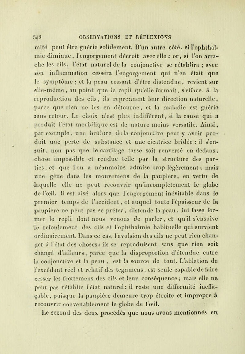 mite peul etre giierie solidement. D'un autre cole, si I'ophlhal- mie diminue, reiigorgemcnt decroit avccelle : or, si Ton arra- che les cils, I'etat naturel de la conjoiictive se retablira ; avec soa iiifl.itiimation cessera rongorgoment qui n'en etait que le symptomc ; et la peau ccssant d'etre distendue, revient sue elle-tneme , an point que le repii qu'elle formait, s'eJFace A la reproducliou des cils, ils reprennent leur directioa naturellc, parce que ricn ne les en detourne, et la nialadie est gueria sans retour. Le choix n'est plus indilFerent, si la cause qui a produit I'etat raorbifiqne est de nature moins versatile. Ainsi, par oxemple , uric brulure du la cotijonclive pcut y avoir pro- duit une perte de substance et une cicatrice bridee : il s'en- 9uit, non pas que le cartilage lasse soit renverse en dedans, chose impossible et reudue telle par la structure des par- ties, et que Ton a iieanmoins adniise irop leg^rement ; mais une gene dans les mouv< mens de la paupiere, en vertu de laquelle elle ne pent recouviir qu'incompJeteraent le globe de I'oeil. II est aise alors que I'engorgement inevitable dans le premier temps de I'accident, et auquel toute I'epaisseur de la paupiere ne pent pas se preter , dislendc la pcau, lui fasse for- imer le repli dont nous venous de parler , et qu'il s'ensuive le refoulement des cils et l opluhalmie habituelle qui survient Ordinairement. Dans ce cas, I'avulsion des cils ne peut rien chan- ger a I'eiat dts choses: ils se reproduisent sans que rien soil: change d'ailleurs , parce aue !a disproportion d'etendue entre la conjonctive et la peau , est la source de tout. L'ahlation de I'excedant reel et relatif des tegumens, est seule capable de faire cesser les froltemens des cils et leur consequence; mais elle ne peut pas retablir I'etat naturel: il reste une dilFormite ineffa- cable, puisque la paupiere demeure trop elroite et impropre a recouvrir couvenablement Ic globe de i'oeil. Le second des deux precedes que nous avons mentionn^s en.