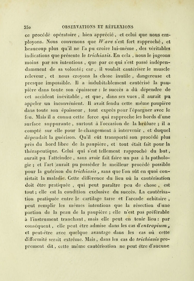 ce precede operaloire , bien apprecie , et celui que nous em- ployons. Nous convenons que Ware s'est fort rapproche , et beaucoup plus qu'il ne l a pu croire lui-meiue , des veritables indications que presente le trichiasis. En cela , nous le jugeons moins par ses intentions , que par ce qui s'est passed ind^pen- damment de sa volonte; car, il voulait cauteriser le muscle rcleveur , et nous croyons la chose inutile , dangereuse ct presque impossible. II a indubitablement cauterise la pau- picre dans toute son cpaisseur ; ie succ^is a du dependre de cet accident inevitable , et que , dans ses vues , il aurait pu appeler un inconvenient. II avail fendu cette meme paupiere dans toute son epaisseur , tout expr^s pour I'epargner avec le f(ui. Mais il a connu cette force qui rapproche les bords d une surface suppurante , surtout a I'occasion de la brulure ; il a compte sur elle pour le changement a intervenir , et duquel dependait la guerison. Qu'il eut transporte son procede plus pres du bord libre de la paupiere, et tout etait fait pour la iherapeutique. Celui qui s'est tellement rapproche du but, aurait pu l alteindre , sans avoir fait faire un pas a la patholo- gie ; et I'art aurait pu posseder le meilleur procede possible pour la guerison du trichiasis, sans que I on sut en quoi con- sislait la maladie. Cette difference du lieu oii la cauterisation doit etre pratiquee , qui pent paraitre peu de chose , est tout; elle est la condition exclusive du succes. La cauterisa- tion pratiquee enlrc le cartilage tarse et I'arcade orbitaire , pent remplir les menies intentions que la resection d'une portion de la peau de la paupiere ; elle n'est pas preferable a I'instrument tranchant, mais elle pent en tenir lieu ; par consequent , elle peut etre admise dans les cas d'entropium , et peut-etre avec quelqtje avantage dans les cas ou cette difformite serait extreme. Mais , dans les cas do trichiasis pro- premenl dit, cclte meme cauterisation ne peut etre d'aucune