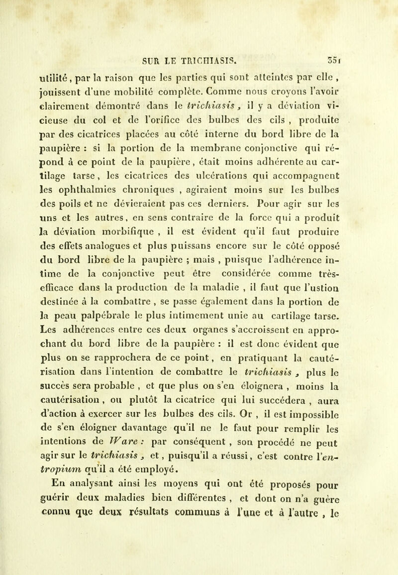 utility, par la raison que les parties qui sont attelnlcs par die , joiiissent d'une mobilite complete. Conimc nous croyons Tavoir clairement demontre dans le trichiasis, il y a deviation vi- cieuse du col et de I'orifice des bulbes des cils , produite par des cicatrices placces au cole interne du bord libre de la paupi^re : si la portion de la membrane conjonctive qui re- pond a ce point de la paupiere, etait moins adherenle au car- tilage tarse, les cicatrices des ulcerations qui accompagnent les ophthalmies chroniques , agiraient moins sur les bulbes des polls et ne devieraient pas ces derniers. Pour agir sur les uns et les autres, en sens contraire de la force qui a produit 3a deviation morbifique , 11 est evident qu'il faut produire des elFets analogues et plus puissans encore sur le cote oppose du bord libre de la paupiere ; mais , puisque I'adherence in- time de la conjonctive peut etrc consideree comme tres- efficace dans la production de la maladie , il (aiil que I'ustioa destinde a la combattre , se passe egalement dans la portion de la peau palpebrale le plus intimement unie au cartilage tarse. Les adherences entre ces deux organes s'accroissent en appro- chant du bord libre de la paupiere : il est done evident que plus on se rapprochera de ce point, en pratiquant la caute- risation dans rintention de combattre le trichiasis , plus le succes sera probable , et que plus on s en eloignera , moins la cauterisation , on plutot la cicatrice qui lui succedera , aura d'action k exercer sur les bulbes des cils. Or , il est impossible de s'en eloigner davantage qu'il ne le faut pour remplir les intentions de TV are : par consequent , son procede ne peut agir sur le trichiasis , et, puisqu'il a reussi, c'est centre Ven- tropium qu'il a ete employe. En analysant ainsi les moyens qui out ete proposes pour guerir deux maladies bicn differentes , et dont on n'a guere connu que deux resultats coramuns a I'uae et a I'autre , le