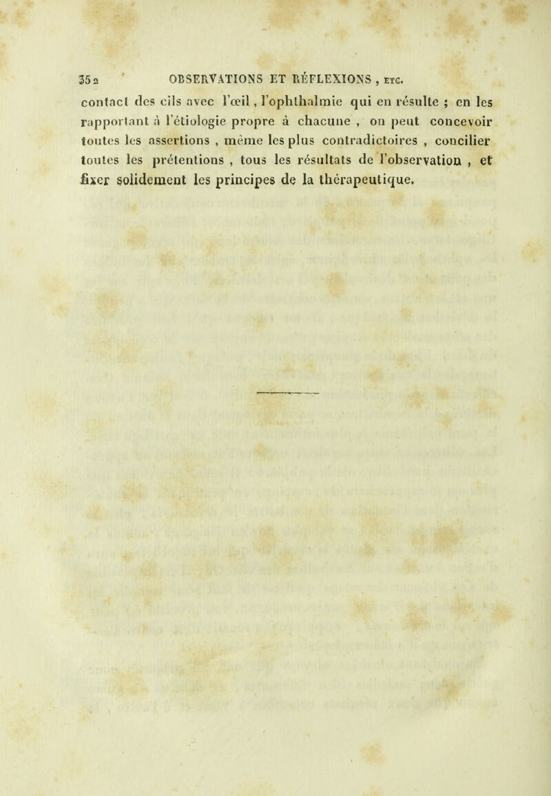 35 2 OBSERVATIONS ET REFLEXIONS , ETC. contact ties cils avec I'cei!, I'ophlhalmie qui en resulte ; en les rapporlant a I'etiologie propre a chacune , on pent concevoir toutes les assertions , meme les plus contradictoires , concilier toutcs les pretentions , tous les resultats de I'observatiou , et fixer soiidemeiit les principes de la therapeuticjue.