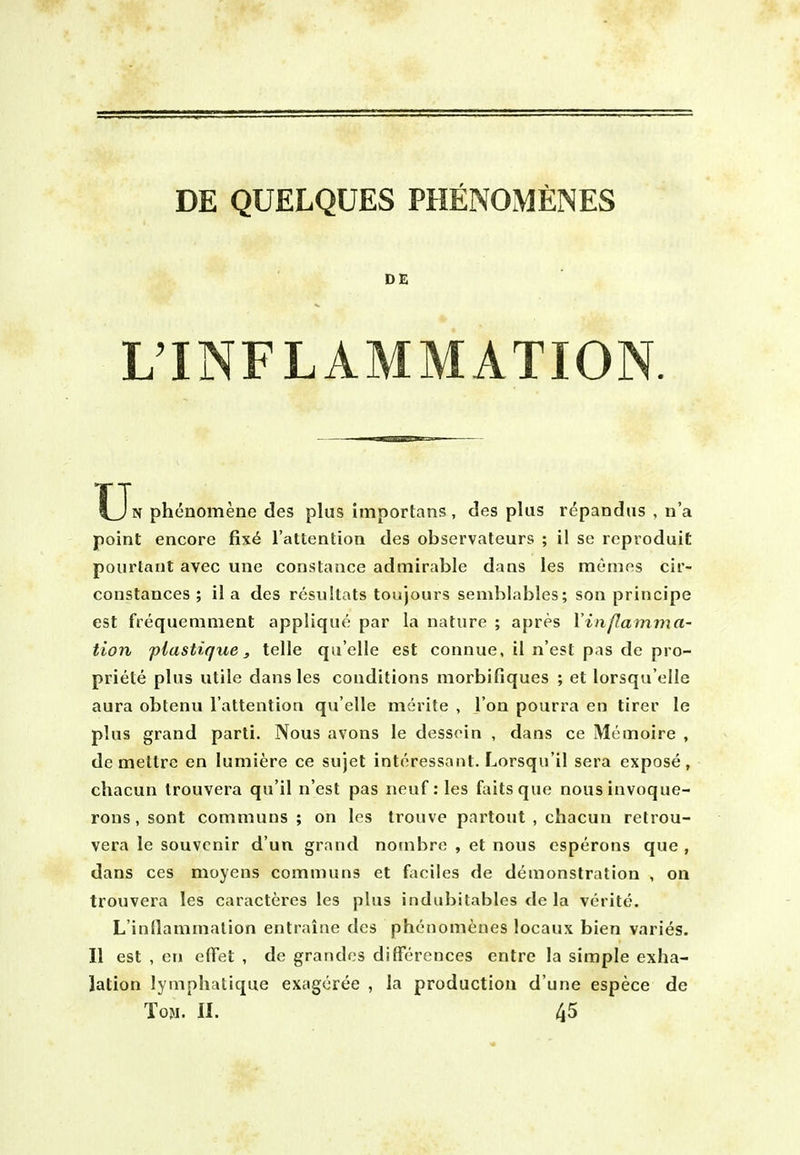 DE QUELQUES PHENOMfiNES DE L'INFLAMMATION U N phcnomene des plus importans, des plus repandus , n'a point encore fix6 I'attention des observateurs ; il se rcproduit pourtant avec une Constance admirable dans les mt-mes cir- constances ; il a des resultats toujours semblables; son principe est frequemnient applique par la nature ; apres Vinflamma- tion piastique, telle qu'elle est connue, il n'est pas de pro- priete plus utile dans les conditions morbifiques ; et lorsqu'elle aura obtenu I'attention qu'elle merite , Ton pourra en tirer le plus grand parti. Nous avons le dessoin , dans ce Memoire , de mettre en luniiere ce sujet interessant. Lorsqu'il sera expose, chacun Irouvera qu'il n'est pas neuf: les fails que nousinvoque- rons , sont communs ; on les trouve partout , chacun retrou- vera le souvenir d'un grand notnbre , et nous esperons que , dans ces moyens communs et faciies de demonstration , on trouvera les caracteres les plus indubitables de la verite. L'inflammalion entraine des phenomenes locaux bien varies. II est , en elTet , de grandos differences entre la simple exha- lation lymphatique exageree , la production d une espece de Toji. II. 45