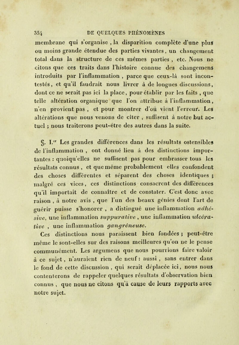 membrane qui s'organise , la disparilion complete d'une plus ou moins grande etendue des parties vivantes, un changemeut total daus la structure de ces memes parlies , etc. Nous ne citons que ces traits dans I'histoirc connue des changemens introduils par I'inflammation , parce que ceux-la sont incon- testes, et qu'il faudrait nous livrer a de longues discussions, dont ce ne serait pas ici la place, pouretablir par les fails , que telle alteration organique que Ton atlribue a I'iiiflammation, n'en provient pas , et pour montrer d'oii vient I'erreur. Les alterations que nous yeuons de citer , suffisent a notre but ac- tuel ; nous traiterons peut-etre des autres dans la suite. §. I. Les grandes differences dans les resultats ostensibles de I'inflammation , ont donn6 lieu a des distinctions impor- tantes : quoiqu'elles ne suffisent pas pour embrasser tons les resultats connus , et que meme probablement elles confondent des choses differentes et separent des choses idenliques ; malgr^ ces vices, ces distinctions consacreot des differences qu'il importait de connailre et de constater. C'est done avec raison , a notre avis , que I'un des beaux genies dont I'art de guerir puisse s'honorer , a disliiigu6 une inflamnialion adhe- sive, une inflammation suppurative , une inflammation ulcera~ live , une inflammation gangrdneuse. Ces distinctions nous paraissent biea fondees ; peut-etre meme Ic sont-elles sur des raisons meilleures qu'on ne le pense communement. Les argumens que nous pourrions faire valoir a ce sujet, n'auraient rien de neuf: aussi , sans entrer dans le fond de cette discussion , qui serait drplacee ici, nous nous conlenterons de rappeler quelques resultats d'observation bieu connus , que nous ue citous qn a cause de leurs rapports avec notre sujet.