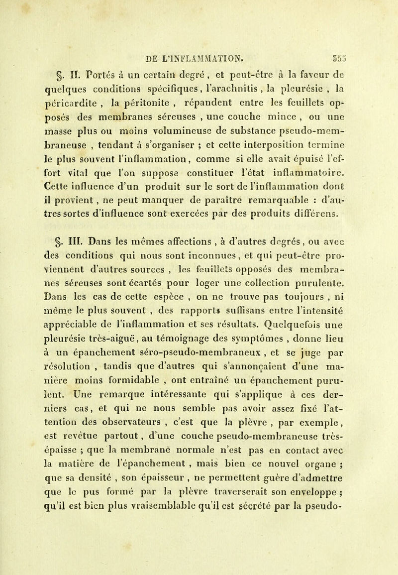 §. II. Portes a un certain degre , el peut-etrc a la favour dc quelques conditions specifiques, I'arachnitis , la plcuresie , la pcricardile , la peritonite , repandent entre les feuillcts op- poses des membranes sereuses , une couche mince , ou unc masse plus ou moins volumineuse de substance pseudo-mem- braneuse , tendant a s'organiser ; et cette interposition lermine le plus souvent I'inflammation, comme si elle avail epuise I'cf- fort vital que Ton suppose constitucr I'elat inflamniatoire. Cette influence d'un produit sur le sort de Tinflammation dont il provient, ne pent manquer de paraitre remarquable : d'au- tres sortes d'influence sont exerc^es par des produits dilFerens. §. III. Dans les memes affections , a d'autres degrds, ou avec des conditions qui nous sont inconnues, et qui peut-etre pro- viennent d'autres sources , les feuillcts opposes des membra- nes sereuses sont ecartes pour loger une collection purulente. Dans les cas de cette espfece , on ne trouve pas toujours , ni meme le plus souvent , des rapports sufTisans entre I'intensite appreciable de Tinflammation et ses resultats. Quelquefois une pleuresie tr^s-aigue, au tdmoignage des symptomes , donne lieu k un epanchement sero-pseudo-membraneux , et se juge par resolution , tandis que d'autres qui s'annoncaient d'une ma- niere moins formidable , ont entrain6 un epanchement puru- lent. Une remarque interessante qui s'applique a ces der- niers cas, et qui ne nous semble pas avoir assez fixe I'at- tenlion des observateurs , c'est que la pl^vre , par exemple, est revetue partout, d'une couche pseudo-membraneuse tres- epaisse ; que la membrane normale n'est pas en contact avec la matiere de I'epanchement , mais bien ce nouvel organe ; que sa densite , son epaisseur , ne permettent gu^re d'admettre que Ic pus forme par la pl6vre traverserait son enveloppe ; qu'il est bien plus vraiserablable qu'il est secrete par la pseudo-